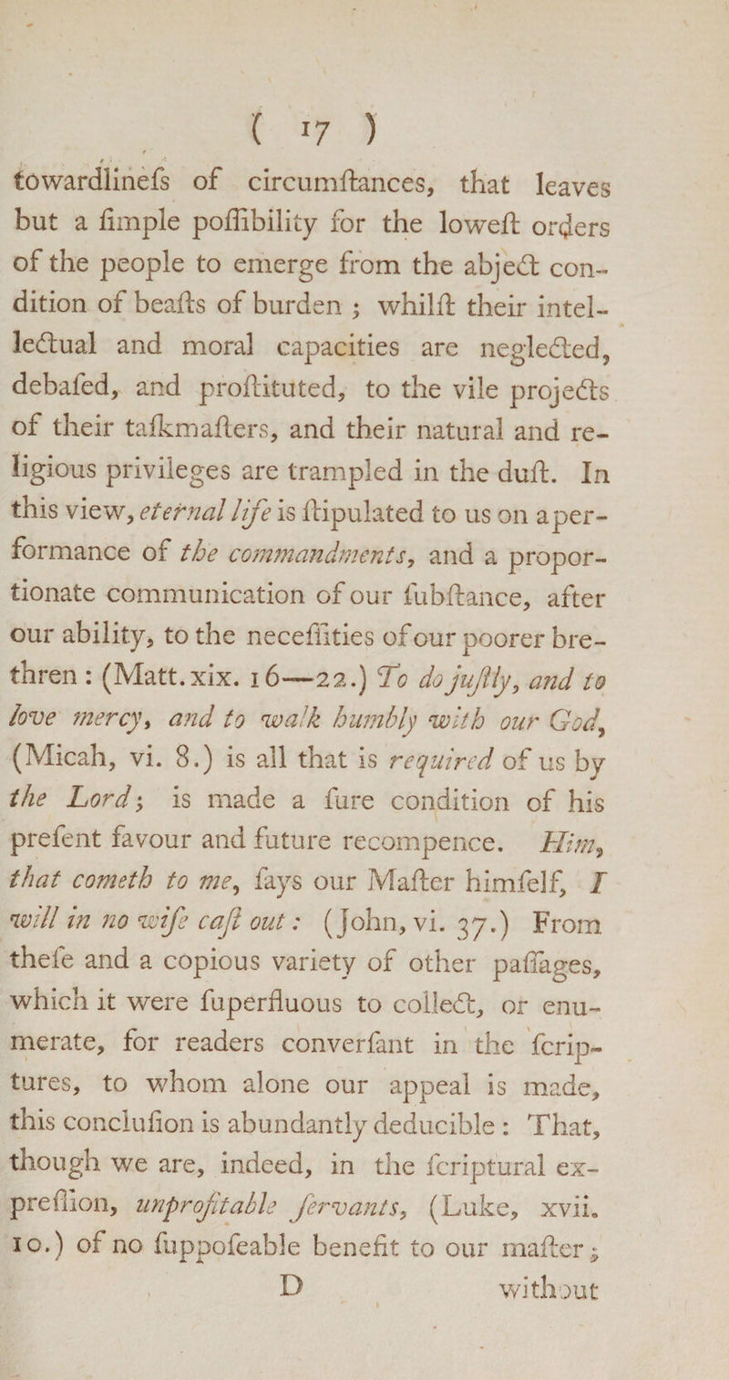 . t % * - towardlinefs of circumftances, that leaves but a fimple poflibility for the lowed: orders of the people to emerge from the abject con¬ dition of beads of burden ; whilft their intel¬ lectual and moral capacities are negleCted, debafed, and proftituted, to the vile projects of their tafkmafters, and their natural and re¬ ligious privileges are trampled in the duft. In this view, eternal life is ftipulated to us on a per¬ formance of the commandments, and a propor¬ tionate communication of our fubftance, after our ability, to the neceffities of our poorer bre¬ thren : (Matt.xix. 16—22.) To dojujlly, and to love mercy, and to walk humbly with our God, (Micah, vi. 8.) is all that is required of us by the Lord; is made a fare condition of his prefent favour and future recompence. Him* that cometh to me, fays our Matter himfelf, I will in no wife cafi out: (John, vi. 37.) From thefe and a copious variety of other pafiages, which it were fuperfluous to colleCt, or enu¬ merate, for readers converfant in the fcrip- tures, to whom alone our appeal is made, this conclufion is abundantly deducible : That, though we are, indeed, in the fcriptural ex- prefiion, unprofitable fervants, (Luke, xvih 10.) of no fuppofeable benefit to our mafter^ D without