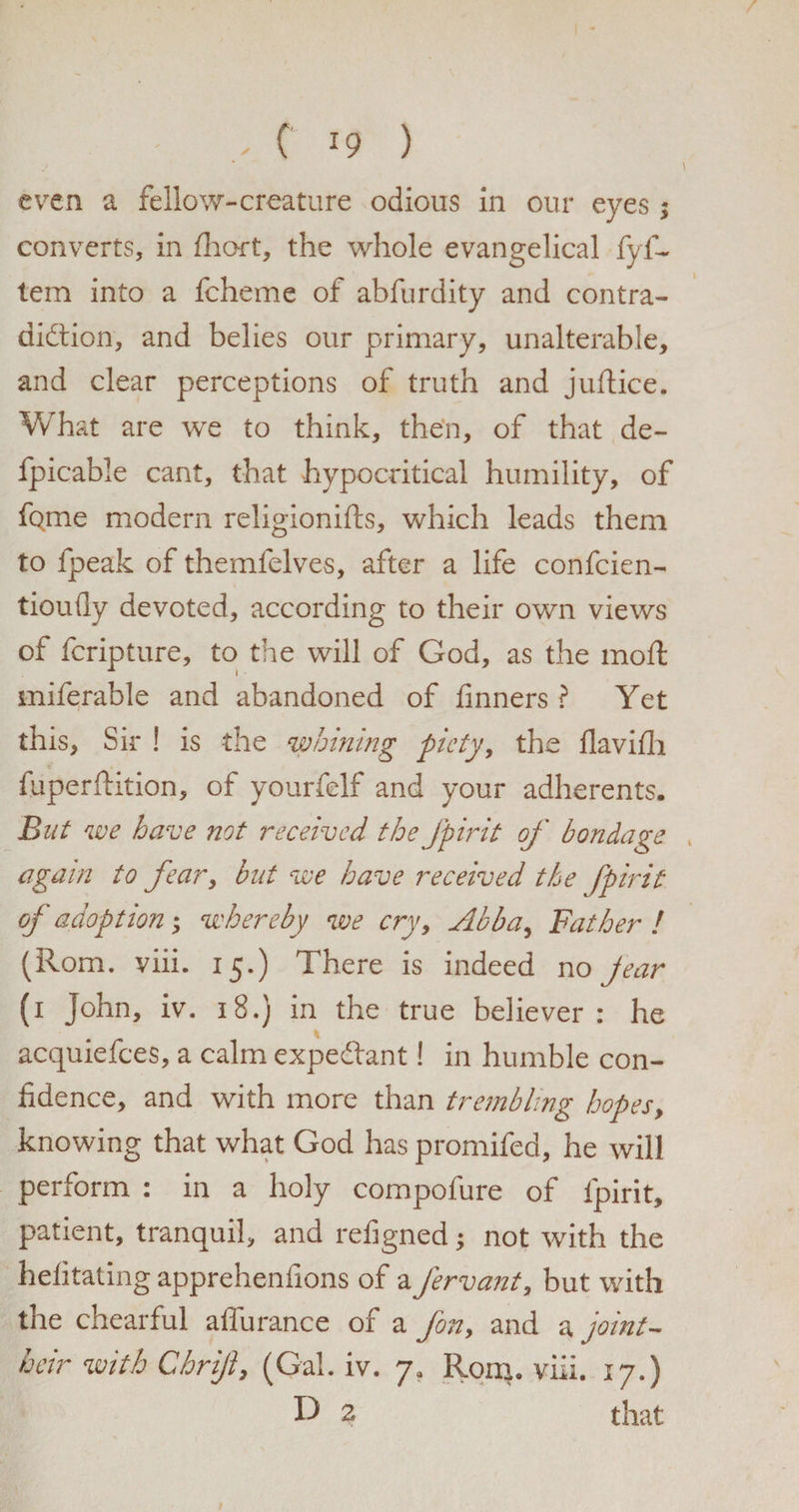 even a fellow-creature odious in our eyes; converts, in fhort, the whole evangelical fyf- tem into a fcheme of abfurdity and contra¬ diction, and belies our primary, unalterable, and clear perceptions of truth and juftice. What are we to think, then, of that de~ fpicable cant, that hypocritical humility, of fQ.me modern religionifts, which leads them to fpeak of themfelves, after a life confcien- tioufly devoted, according to their own views of fcripture, to the will of God, as the moffc miferable and abandoned of tinners ? Yet this, Sir ! is the whining piety, the tlavitli c fuperftition, of yourfelf and your adherents. But we have not received the fpirit of bondage , again to fear, but we have received the fpirit of adoption; whereby we cry, Abba, Father ! (Rom. viii. 15.) There is indeed no jear (1 John, iv. 18.) in the true believer: he acquiefees, a calm expedant! in humble con¬ fidence, and with more than trembling hopes, knowing that what God has promifed, he will perform : in a holy compofure of fpirit, patient, tranquil, and refigned; not with the helitating apprehenfions of a fervant, but with the chearful affurance of a fon, and a joint- heir with Chrijl, (Gal. iv. ya Rom. viii. 17.) D 2 that