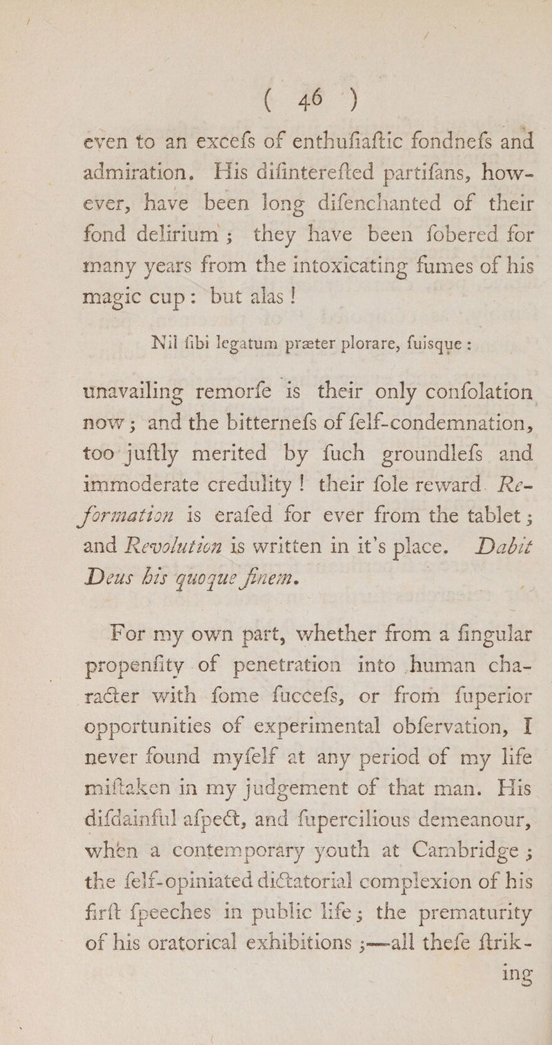 even to an excels of enthufialKc fondnefs and admiration. His difinterefted partifans, how¬ ever, have been long difenchanted of their fond delirium ; they have been fobered for many years from the intoxicating fumes of his magic cup : but alas! Nil libi legatum prseter plorare, {bisque : unavailing remorfe is their only confolation now; and the bitternefs of felf-condemnation, too juftly merited by fuch groundlefs and immoderate credulity ! their foie reward Re¬ formation is erafed for ever from the tablet; and 'Revolution is written in it’s place. Dabit Deus bis quoque finem. For my own part, whether from a lingular propenfity of penetration into human cha¬ racter with fame fuccefs, or from fuperior opportunities of experimental obfervation, I never found myfelf at any period of my life miftaken in my judgement of that man. His difdainful afpeCt, and fupercilious demeanour, when a contemporary youth at Cambridge ; the felf-opiniated dictatorial complexion of his firft fpeeches in public life; the prematurity of his oratorical exhibitions all thefe link¬ ing