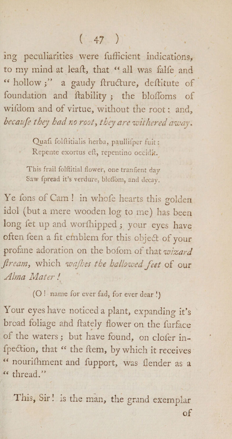 ing peculiarities were fufficient indications, to my mind at leaft, that “ all was falfe and “ hollowa gaudy ftrudture, deftitute of foundation and inability ; the blolfoms of wifdom and of virtue, without the root: and, becaufe they had no root, they are withered away. Quafi folftitialis herba, paullifper fait: Repente exortus ell, repentino occiclk. This frail folftitial flower, one tranfient dav Saw fpread it’s verdure, bloflom, and decay. Ye fons of Cam ! in whofe hearts this golden idol (but a mere wooden log to me) has been long fet up and worfhipped; your eyes have often feen a fit emblem for this object of your profane adoration on the bofom of that wizard Jiream, which wajhes the hallowed feet of our Alma Mater ! 4 (O ! name for ever fad, for ever dear !) Your eyes have noticed a plant, expanding it's broad foliage ahd ftately flower on the furface of the waters; but have found, on clofer in- fpedlion, that iC the ftem, by which it receives “ nourifhment and fupport, was flender as a “ thread.” 1 his, Sir! is the man, the grand exemplar of
