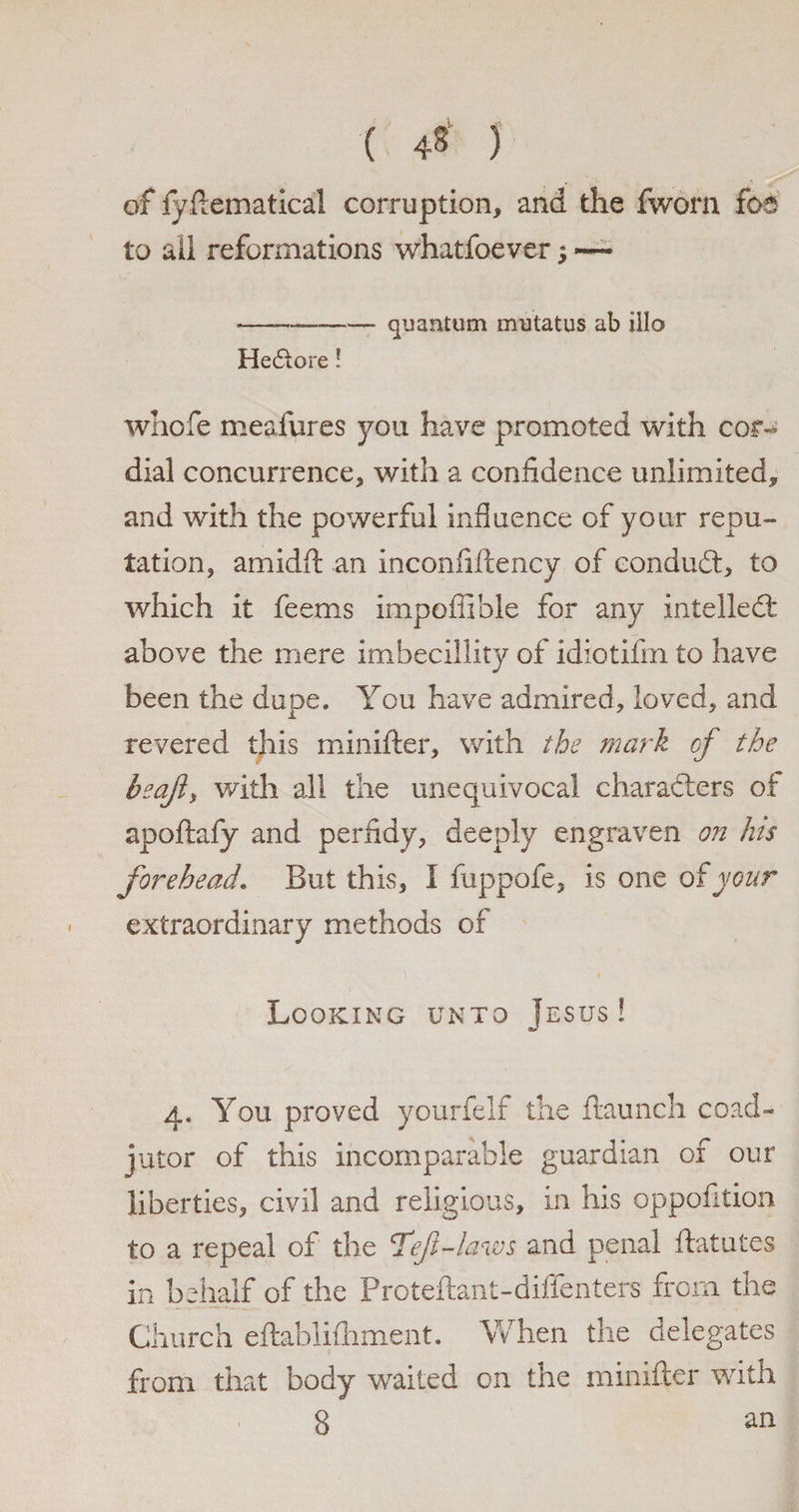 ( 4* ) of fyftematical corruption, and the fworn foa to ail reformations whatfoever; — •——-quantum mutatus ab illo HeCtore! whofe mealures you have promoted with cor¬ dial concurrence, with a confidence unlimited, and with the powerful influence of your repu¬ tation, arnidft an inconfiffency of conduct, to which it feems impoffible for any intellect above the mere imbecillity of idiotifin to have been the dupe. You have admired, loved, and revered this minifter, with the mark of the beaji, with all the unequivocal characters of apoftafy and perfidy, deeply engraven on his forehead. But this, I fuppofe, is one of your extraordinary methods of Looking unto Jesus ! 4. You proved yourfelf the ftaunch coad¬ jutor of this incomparable guardian of our liberties, civil and religious, in his oppofition to a repeal of the 'Teft-laws and penal ftatutes in behalf of the Proteftant-diffenters from the Church eftablifhment. When the delegates from that body waited on the minifter with