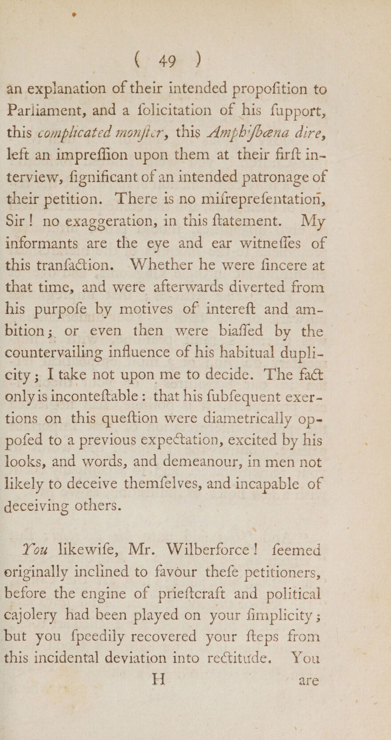 #• ( 49 ) an explanation of their intended propofition to Parliament, and a felicitation of his fupport, this complicated monficr, this Amplrfocena dire, left an impreffion upon them at their flrft in¬ terview, fignificant of an intended patronage of their petition. There is no mifreprefentation. Sir ! no exaggeration, in this ftatement. My informants are the eye and ear witneffes of mr this tranfadtion. Whether he were fincere at that time, and were afterwards diverted from his purpofe by motives of intereft and am¬ bition y or even then were biafled by the countervailing influence of his habitual dupli¬ city; I take not upon me to decide. The fadt only is inconteftable : that his fubfequent exer¬ tions on this queftion were diametrically op- pofed to a previous expectation, excited by his looks, and words, and demeanour, in men not likely to deceive themfelves, and incapable of deceiving others. You likewife, Mr. Wilberforce ! feemed originally inclined to favour thefe petitioners, before the engine of prieftcraft and political cajolery had been played on your flmplicity; but you fpeedily recovered your fteps from this incidental deviation into redtitude. You H are