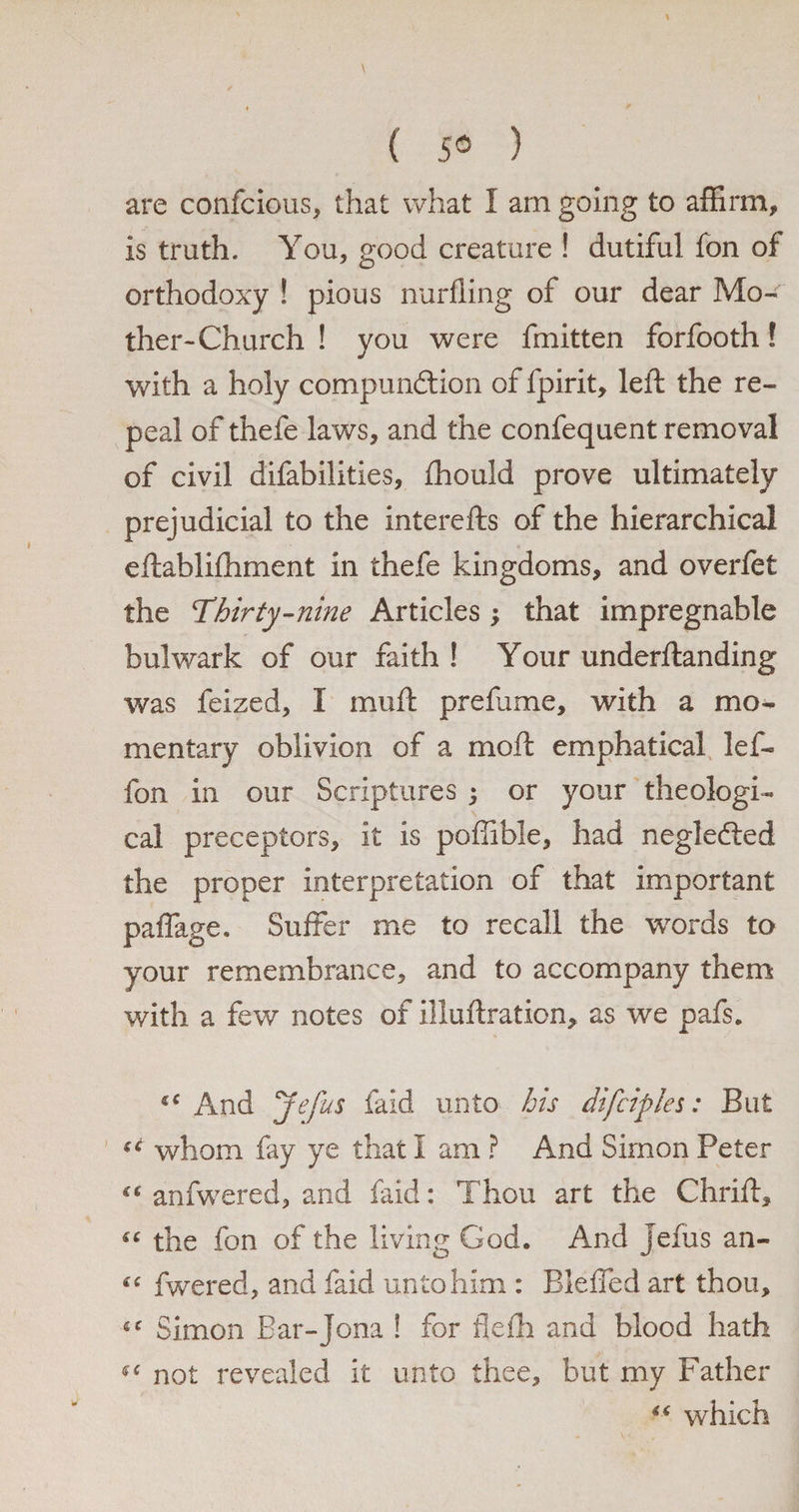( 5® ) are confcious, that what I am going to affirm, is truth. You, good creature ! dutiful fon of orthodoxy ! pious nurfling of our dear Mo¬ ther-Church ! you were fmitten forfooth! with a holy compundtion of fpirit, left the re¬ peal of thefe laws, and the confequent removal of civil difabilities, fhould prove ultimately prejudicial to the interefts of the hierarchical eftabliftiment in thefe kingdoms, and overfet the 'Thirty-nine Articles ; that impregnable bulwark of our faith ! Your underftanding was feized, I mu ft prefume, with a mo¬ mentary oblivion of a moft emphatical lef- fon in our Scriptures ; or your theologi¬ cal preceptors, it is poffible, had negledted the proper interpretation of that important paffage. Suffer me to recall the words to your remembrance, and to accompany them with a few notes of iliuftration, as we pafs. And jefus faid unto his difciples: But u whom fay ye that I am ? And Simon Peter “ anfwered, and faid: Thou art the Chrift, s‘ the fon of the living God. And jefus an- “ fwered, and faid unto him : Bleffed art thou, 4C Simon Bar-jona ! for flefh and blood hath ^ not revealed it unto thee, but my Father “ which