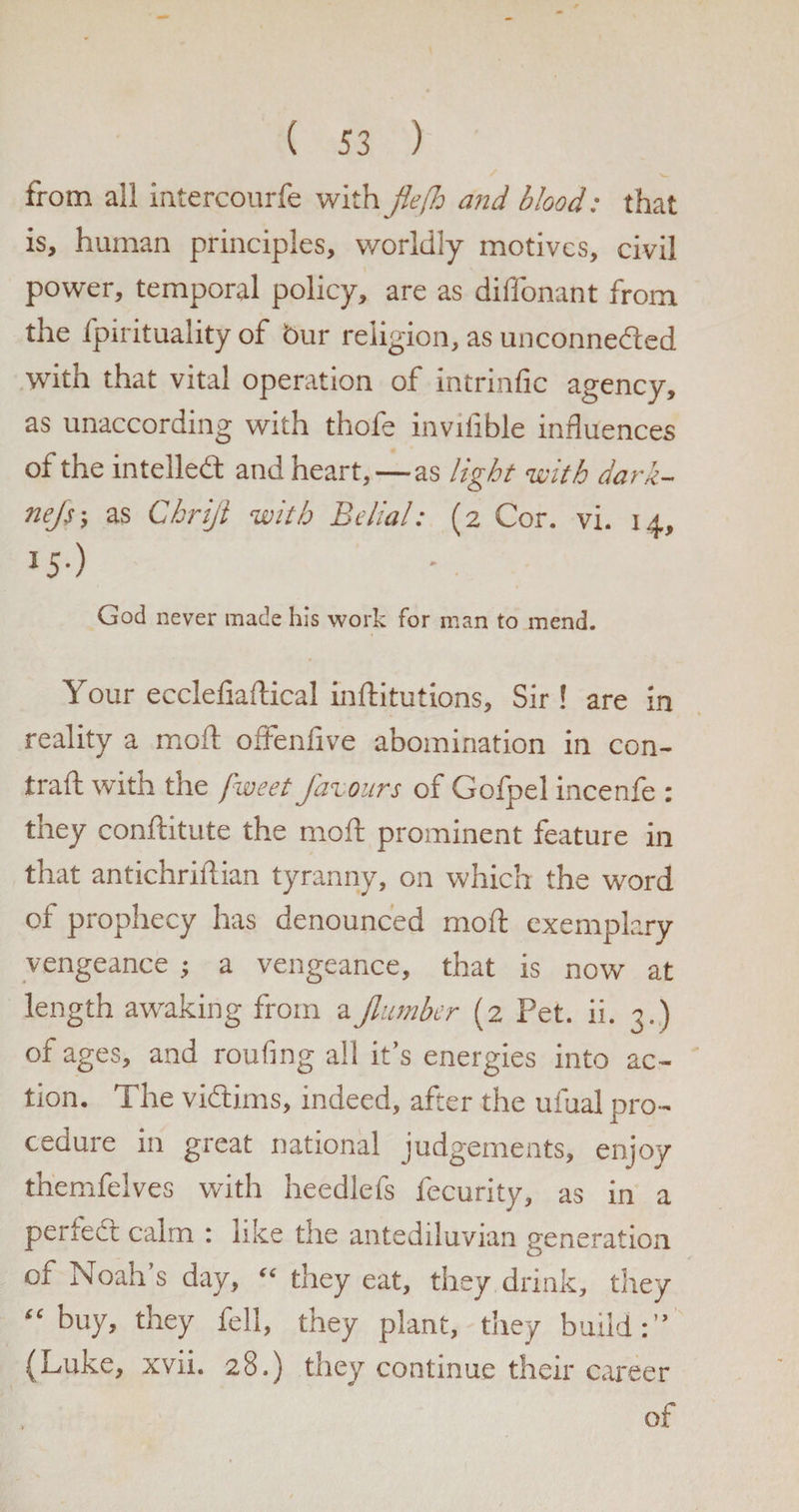 from all intercourfe with flefh and blood: that is, human principles, worldly motives, civil power, temporal policy, are as diffonant from the fpirituality of bur religion, as unconnected with that vital operation of intrinfic agency, as unaccording with thofe invifible influences of the intelled and heart,—as light with dark- nejs-, as Chriji with Belial: (2 Cor. vi. 14, *5-) God never made his work for man to mend. Your ecclefiaftical inftitutions, Sir! are in reality a mod: offenfive abomination in con- trad with the fweet favours of Golpel incenle : they conditute the mod prominent feature in that antichridian tyranny, on which the word of prophecy has denounced mod exemplary vengeance j a vengeance, that is now at length awaking from aJlumber (2 Pet. ii. 3.) of ages, and roufing all it’s energies into ac¬ tion. The victims, indeed, after the ulual pro¬ cedure in great national judgements, enjoy triemfelves with heedlefs fecurity, as in a perfect calm : like the antediluvian generation of Noah’s day, “ they eat, they drink, they “buy, they fell, they plant, they build:” (Luke, xvii. 28.) they continue their career