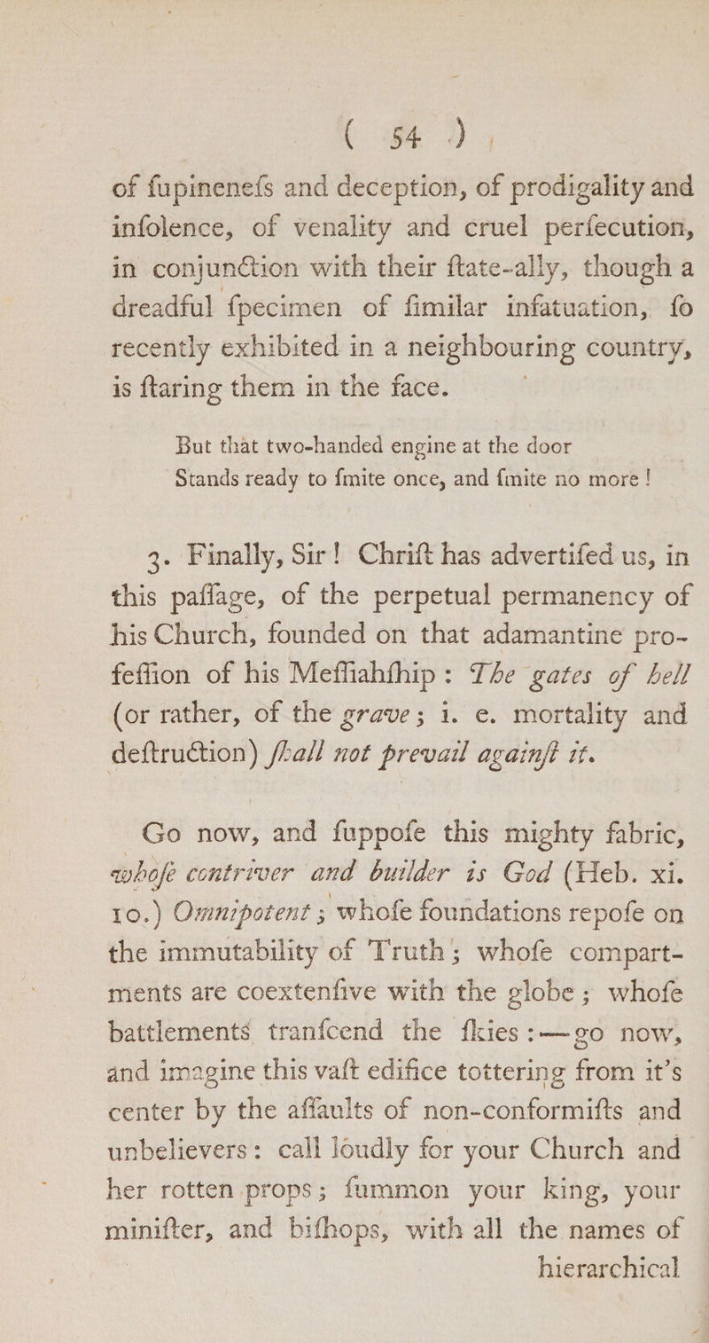 of fupinenefs and deception, of prodigality and infoience, of venality and cruel perfecution, in conjunction with their ftate-ally, though a dreadful fpecimen of fmiilar infatuation, fo recently exhibited in a neighbouring country, is flaring them in the face. But that two-handed engine at the door Stands ready to fmite once, and finite no more ! 3. Finally, Sir ! Chrift has advertifed us, in this paffage, of the perpetual permanency of his Church, founded on that adamantine pro- feffion of his Mefliahfhip : The gates of hell (or rather, of the grave •, i. e. mortality and deftruCtion) fall not prevail againfl it. \ Go now, and fuppofe this mighty fabric, whofe contriver and builder is God (Heb. xi. 10.) Omnipotent $ whofe foundations repofe on the immutability of Truth; whofe compart¬ ments are coextenfive with the globe ; whofe battlements7 tranfcend the fkies :—go now, and imagine this vaft edifice tottering from it’s center by the affauits of non-conformifts and unbelievers : call loudly for your Church and her rotten props; flimmon your king, your minifter, and bifhops, with all the names of hierarchical