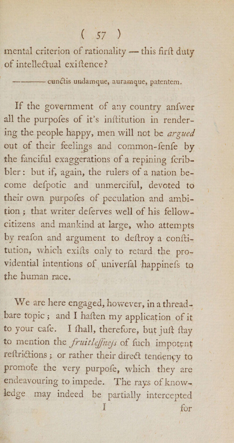 mental criterion of rationality — this jfirft duty of intellectual exiilence? -cunctis undamque, auramque, patentem. If the government of any country anfwer all the purpofes of it's inftitution in render¬ ing the people happy, men will not be argued out of their feelings and common-fenfe by the fanciful exaggerations of a repining fcrib- bler: but if, again, the rulers of a nation be¬ come defpotic and unmerciful, devoted to their own purpofes of peculation and ambi¬ tion ; that writer deferves well of his fellow- citizens and mankind at large, who attempts by reafon and argument to deftroy a confti- tution, which exifts only to retard the pro¬ vidential intentions of univerfal happinefs to the human race. We are here engaged, however, in a thread¬ bare topic ; and I haften my application of it to your cafe. I {hall, therefore, but juft ftay to mention the fruitlejj-nejs of fuch impotent reftridtions ; or rather their diredt tendency to promote the very purpofe, which they are endeavouring to impede. The rays of know- ledge may indeed be partially intercepted I for i