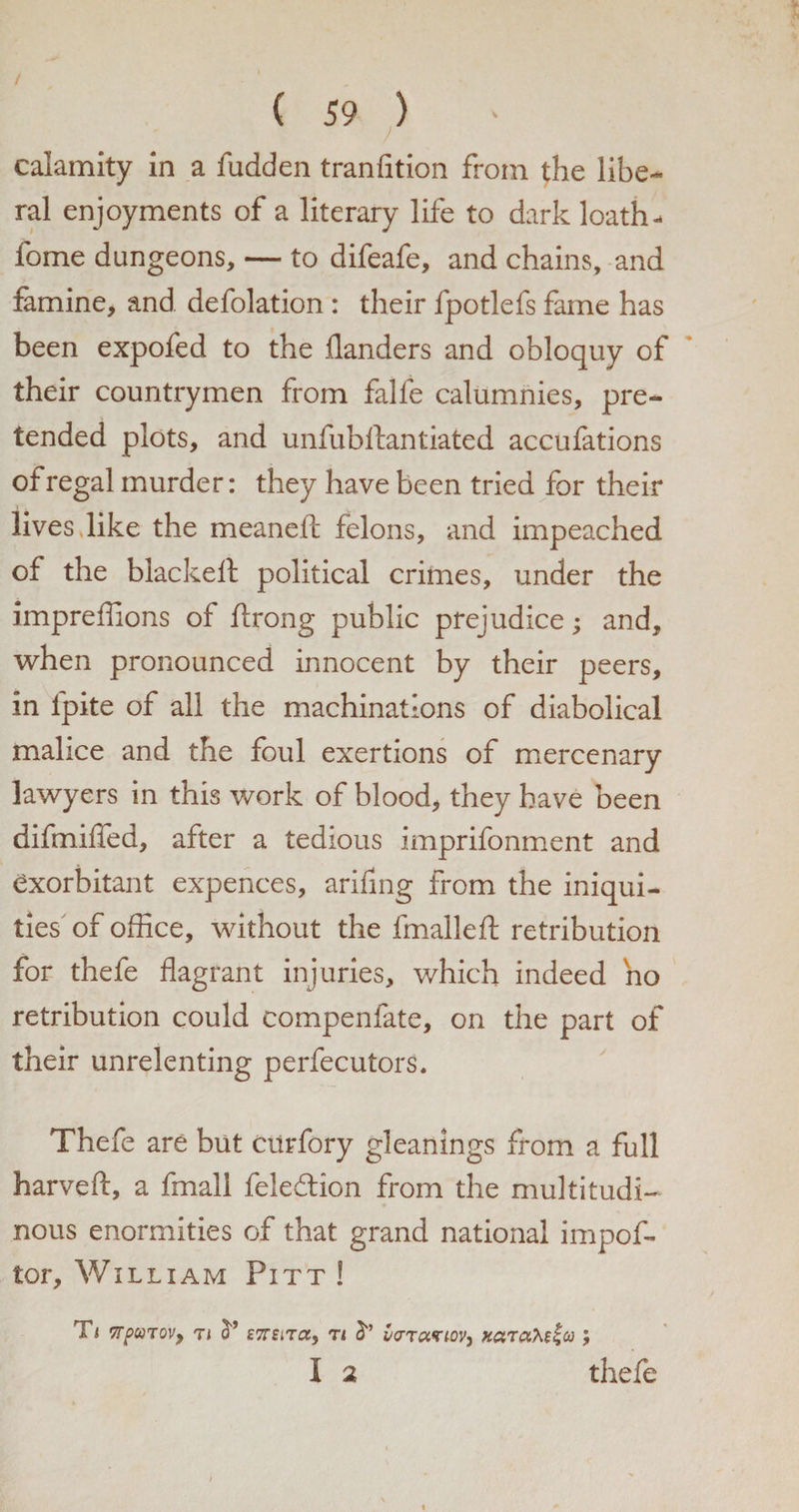calamity in a fudden transition from the libe¬ ral enjoyments of a literary life to dark loath- fome dungeons, — to difeafe, and chains, and famine, and defolation : their fpotlefs fame has been expofed to the danders and obloquy of their countrymen from falfe calumnies, pre¬ tended plots, and unfubllantiated accufations of regal murder: they have been tried for their lives,like the meanefl: felons, and impeached of the blacked political crimes, under the impreffions of Strong public prejudice; and, when pronounced innocent by their peers, in lpite of all the machinations of diabolical malice and the foul exertions of mercenary lawyers in this work of blood, they have been difmiffed, after a tedious imprifonment and exorbitant expences, arifing from the iniqui¬ ties of office, without the fmalleft retribution for thefe flagrant injuries, which indeed ho retribution could compenfate, on the part of their unrelenting perfecutors. Thefe are but curfory gleanings from a full harveft, a fmall fele&amp;ion from the multitudi¬ nous enormities of that grand national impof- tor, William Pitt! Tj vrpuTQV) ti cT tt vcr'ruzioV) xaraM^co ; I 2 thefe
