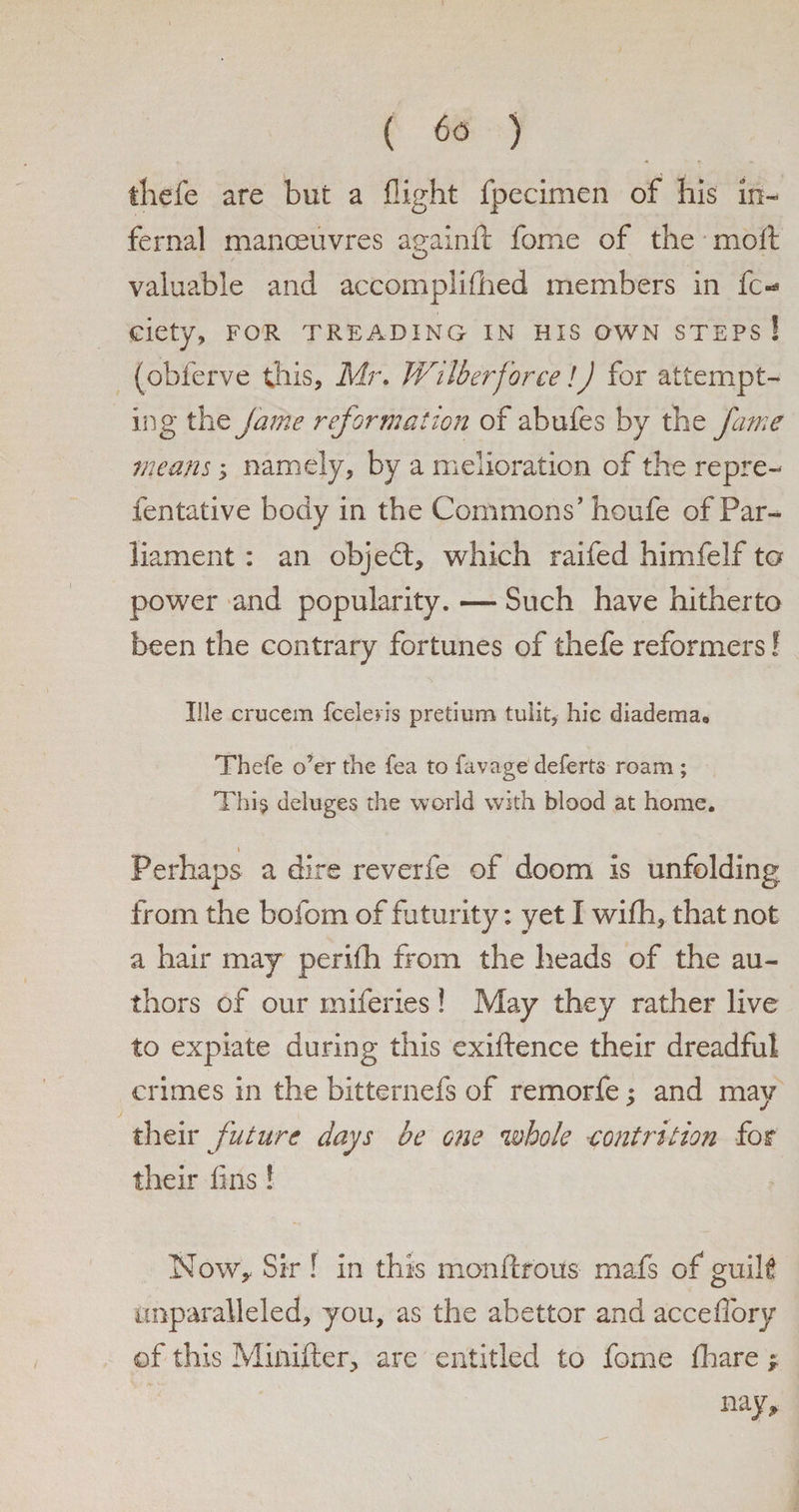 tliefe are but a flight fpecimen of his in¬ fernal manoeuvres aeainft fome of the molt O valuable and accomplished members in fc- ciety, for treading in his own steps ! (obferve this, Mr. Wilber force! J for attempt¬ ing the fame reformation of abufes by the fame means; namely, by a melioration of the repre- fentative body in the Commons’ houfe of Par¬ liament : an objedt, which raifed himfelf ta power and popularity. — Such have hitherto been the contrary fortunes of thefe reformers! Ille crucem fceleris pretium tulit, hie diadema0 Thefe o’er the fea to favage deferts roam ; Thi.5 deluges the world with blood at home. \ Perhaps a dire reverfe of doom is unfolding from the bofom of futurity: yet I wifh, that not a hair may perilh from the heads of the au¬ thors of our miferies ! May they rather live to expiate during this exiflence their dreadful crimes in the bitternefs of remorfe; and may their future days be one whole contrition for their fins! Now, Sir ! in this monftrous rnafs of guilt unparalleled, you, as the abettor and accefibry of this Miiiifter, are entitled to fome Share ^ nay.