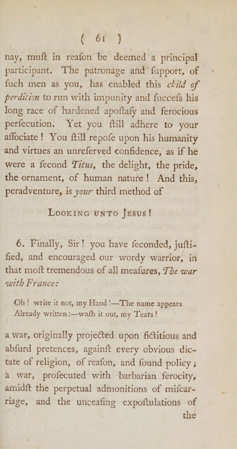 I nay, muft in reafon be deemed a principal participant. The patronage and fupport, of ♦ fuch men as you, has enabled this child of perdition to run with impunity and fuccefs his long race of hardened apoftafy and ferocious perfecution. Yet you ft ill adhere to your aflociate ! You ftill repofe upon his humanity and virtues an unreferved confidence, as if he were a fecond Titus, the delight, the pride, the ornament, of human nature ! And this, peradventure, is your third method of Looking unto Jesus ! 6. Finally, Sir! you have feconded, jufti- fied, and encouraged our wordy warrior, in that mcft tremendous of all meafures. The war with France: Oh ! write it not, my Hand !—The name appears Already written:—wafh it out, my Tears ! a war, originally projected upon fictitious and abfurd pretences, againft every obvious dic¬ tate of religion, of reafon, and found policy; a war, profecuted with barbarian ferocity, am id ft the perpetual admonitions of mifcar- riage, and the unceafing expoftulations of thd