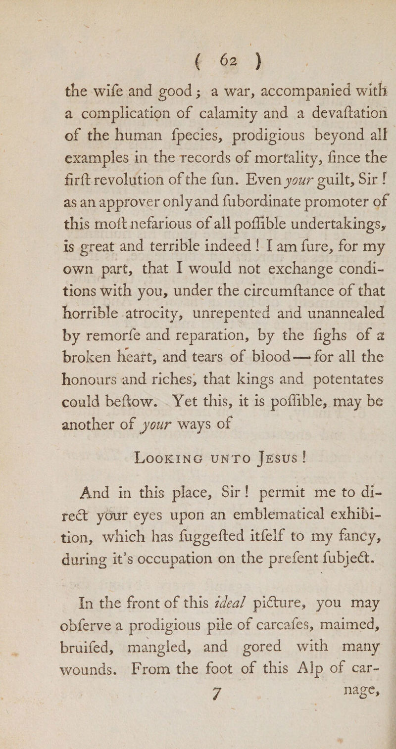 the wife and good; a war, accompanied with a complication of calamity and a devaluation of the human fpecies, prodigious beyond all examples in the records of mortality, fince the firft revolution of the fun. E vzxiyour guilt. Sir ! as an approver only and fubordinate promoter of this molt nefarious of all pollible undertakings, is great and terrible indeed ! I am fure, for my own part, that I would not exchange condi¬ tions with you, under the circumftance of that horrible atrocity, unrepented and unannealed by remorfe and reparation, by the fighs of a broken heart, and tears of blood —»for all the honours and riches, that kings and potentates could beftow. Yet this, it is poflible, may be another of your ways of Looking unto Jesus ! And in this place. Sir! permit me to di- red: your eyes upon an emblematical exhibi¬ tion, which has fuggefted itfelf to my fancy, during it's occupation on the prefent fubjedt. In the front of this ideal pidnre, you may obferve a prodigious pile of carcafes, maimed, bruifed, mangled, and gored with many wounds. From the foot of this Alp of car- 7 nage.
