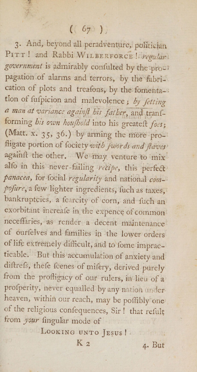3- And, beyond all peradventure, politician Pitt ! and Rabbi Wilberforce L remlar o government is admirably confulted by the pro- < pagation of alarms and terrors, by the fabri¬ cation of plots and treafons, by the fomenta- > tion of fufpicion and malevolence ; by fetting ci mein at variance againjl his father, and trans¬ forming his oven houjhold into his greateft foes; (Matt. x. 35, 36.) by arming the more pro¬ fligate portion of fociety with Jwords andJlaves againft the other. We may venture to mix alfo in this never-failing recipe, this perfedt panacea, tor focial regularity and national com- pofure, a few lighter ingredients, fuch as taxes, bankruptcies, a fcarcity of corn, and fuch an exorbitant inereafe in the expence of common neceflaries, as render a decent maintenance of ourfelves and families in the lower orders of life extremely difficult, and to fome imprac¬ ticable. But this accumulation of anxiety and diftiefs, tnefe fcenes of nailery, derived purely from the profligacy of our rulers, in lieu of a proipenty, never equalled by any nation under heaven, within our reach, may be poilibly one of the religious confequences. Sir ! that refult from your Angular mode of Looking unto Jesus !