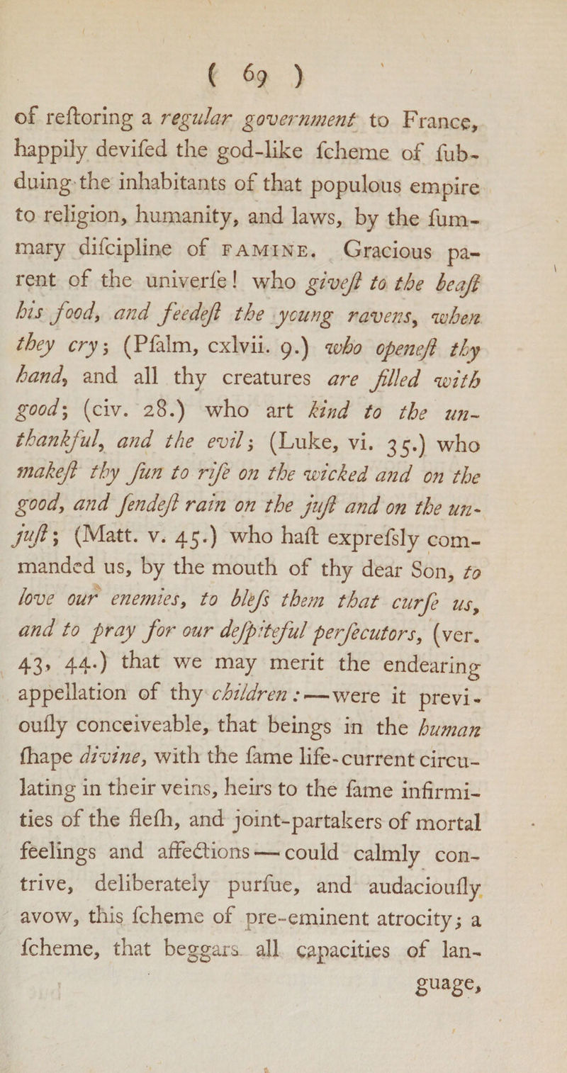 of reftoring a regular government to France, happily devifed the god-like fcheme of fub- duing the inhabitants of that populous empire to religion, humanity, and laws, by the fum- mary difeipline of famine. Gracious pa¬ rent of the univerfe! who givejl to the beajl his food, and feedef the young ravens, when they cry, (Pfalm, cxlvii. 9.) who openefl thy hand, and all thy creatures are filed with good-, (civ. 28.) who art kind to the un¬ thankful, and the evil-, (Luke, vi. 35.) who makefl thy fun to rife on the wicked and on the good, and fendefl rain on the jufl and on the un- juft', (Matt. v. 45.) who haft exprefsly com¬ manded us, by the mouth of thy dear Son, to love our enemies, to blefs them that curfe us, and to pray for our defpiteful perfecutors, (ver. 43, 44.) that we may merit the endearing appellation of thy children:—were it previ- oufly conceiveable, that beings in the human ftiape divine, with the fame life-current circu¬ lating in their veins, heirs to the fame infirmi¬ ties of the flefti, and joint-partakers of mortal feelings and affedions— could calmly con¬ trive, deliberately purfue, and audacioufly avow, this fcheme of pre-eminent atrocity; a fcheme, that beggars all capacities of lan¬ guage.