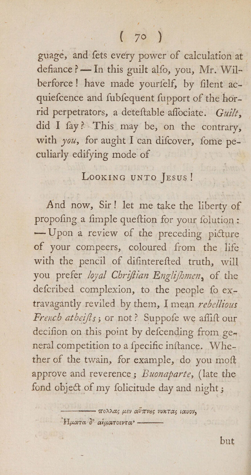 y / - ( 70 ) guage, and fets every power of calculation at defiance? — In this guilt alfo, you, Mr. Wil- berforce ! have made yourielf, by filent ac- quiefcence and fubfequent fupport of the hor¬ rid perpetrators, a deteftabie affociate. Guilty did I fay? This may be, on the contrary, with youy for aught I can difcover, fome pe¬ culiarly edifying mode of Looking unto Jesus ! And now. Sir! let me take the liberty of propofing a fimple queftion for your foliation: -—Upon a review of the preceding pidure of your compeers, coloured from the life with the pencil of difinterefted truth, will you prefer loyal Chrifiian Englijhmen, of the defcribed complexion, to the people fo ex¬ travagantly reviled by them, I mean rebellious French atheijls; or not ? Suppofe we affift our decifion on this point by defcending from ge¬ neral competition to a fpecific inftance. Whe¬ ther of the twain, for example, do you moil approve and reverence; Buonaparte, (late the fond objed of my folicitude day and night s •---pev aV7rv8$ vvkt(X$ iffloVy llfidTa (P Ut(AOiTQEVTQt* -— but