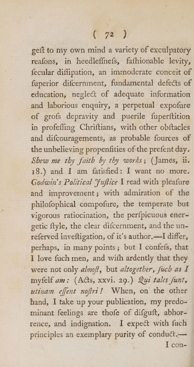 * ( 7Z ) gell to niy own mind a variety of exculpatory reafons, in heedleffnefs, fafhionable levity, fecular diffipation, an immoderate conceit of fuperior difcernment, fundamental defects of education, negledt of adequate information and laborious enquiry, a perpetual expofure of grofs depravity and puerile fuperftition in profeffing Chriftians, with other obftacles and difcouragements, as probable fources of the unbelieving propenfities of the prefent day* Shew me thy faith by thy works; (James, ii. 18.) and I am fatisfied: I want no more* Godwin s Political Juft ice I read with pleafure and improvement with admiration of the philofophical compofure, the temperate but vigorous ratiocination, the perfpicuous ener¬ getic ftyle, the clear difcernment, and the un- referved inveftigation, of it's author.—I differ, perhaps, in many points; but I confefs, that I love fuch men, and wifh ardently that they were not only aim ft, but altogether, fuch as I myfelf am: (Adis, xxvi. 29.) §>ui tales funt9 utinam ejftent noftri! When, on the other hand, I take up your publication, my predo¬ minant feelings are thofe of difguft, abhor¬ rence, and indignation. I expedt with fuch principles an exemplary purity of condudl.— I con-