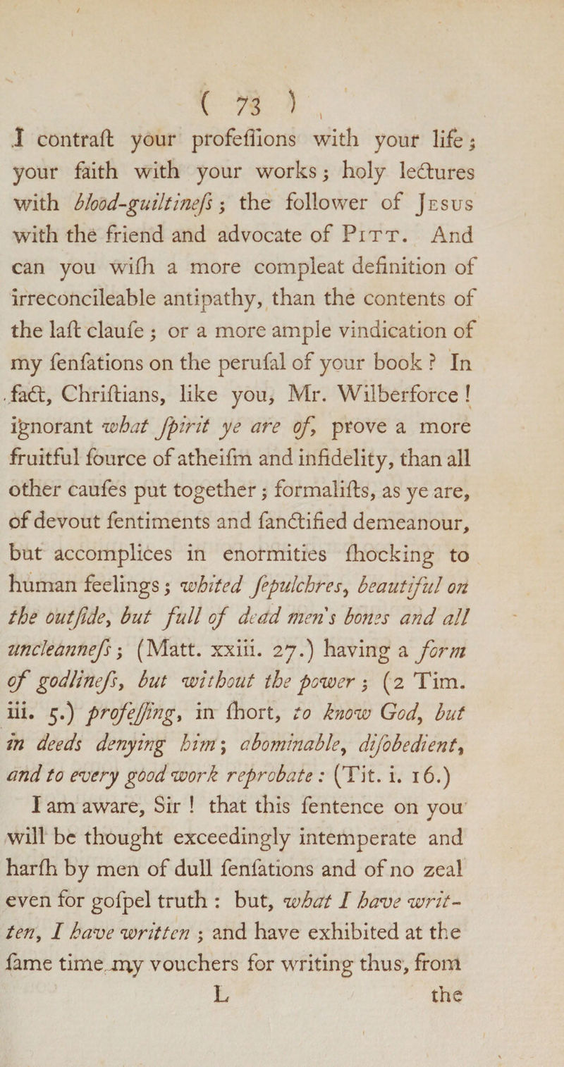I contrail your profeflions with your life; your faith with your works; holy lectures with blood-guiltinefs; the follower of Jesus with the friend and advocate of Pitt. And can you wifh a more compleat definition of irreconcileable antipathy, than the contents of the laft claufe ; or a more ample vindication of my fenfations on the perufal of your book ? In . fad:, Chriftians, like you, Mr. Wilberforce ! ignorant what fpirit ye are of, prove a more fruitful fource of atheifm and infidelity, than all other caufes put together; formalifts, as ye are, of devout fentiments and fandtified demeanour, but accomplices in enormities Ihocking to human feelings; whited fepulchres, beautiful on the out fide, but full of dead mens bones and all uncleannefs; (Matt, xxiii. 27.) having a form of godlinefs, but without the power ; (2 Tim. iii. 5.) profefingy in fhort, to know God, but in deeds denying him; abominable, difobedient, and to every good work reprobate : (Tit. i. 16.) I am aware. Sir ! that this fentence on you will be thought exceedingly intemperate and harlh by men of dull fenfations and of no zeal even for gofpel truth : but, what I have writ¬ ten, I have written ; and have exhibited at the lame timeuny vouchers for writing thus, from L the