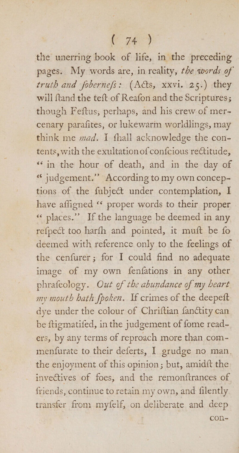 the unerring book of life, in the preceding pages. My words are, in reality, the words of truth and fobernefs: (Adts, xxvi. 25.) they will ftand the left of Reafon and the Scriptures; though Feftus, perhaps, and his crew of mer¬ cenary parafites, or lukewarm worldlings, may think me mad. I fliall acknowledge the con¬ tents, with the exultation of confcious redlitude, “ in the hour of death, and in the day of judgement.” According to my own concep¬ tions of the fubjedt under contemplation, I have affigned “ proper words to their proper “ places.” If the language be deemed in any refpedt too harfh and pointed, it muft be fo deemed with reference only to the feelings of the cenfurer; for I could find no adequate image of my own fenfations in any other phrafeology. Out of the abundance of my heart my mouth hath fpoken. If crimes of the deepeft dye under the colour of Chriftian fandlitycan be ftigmatifed, in the judgement of fome read¬ ers, by any terms of reproach more than com- menfurate to their deferts, I grudge no man the enjoyment of this opinion; but, am id ft the invedtives of foes, and the remonftrances of friends, continue to retain my own, and filently transfer from myfelf, on deliberate and deep con-
