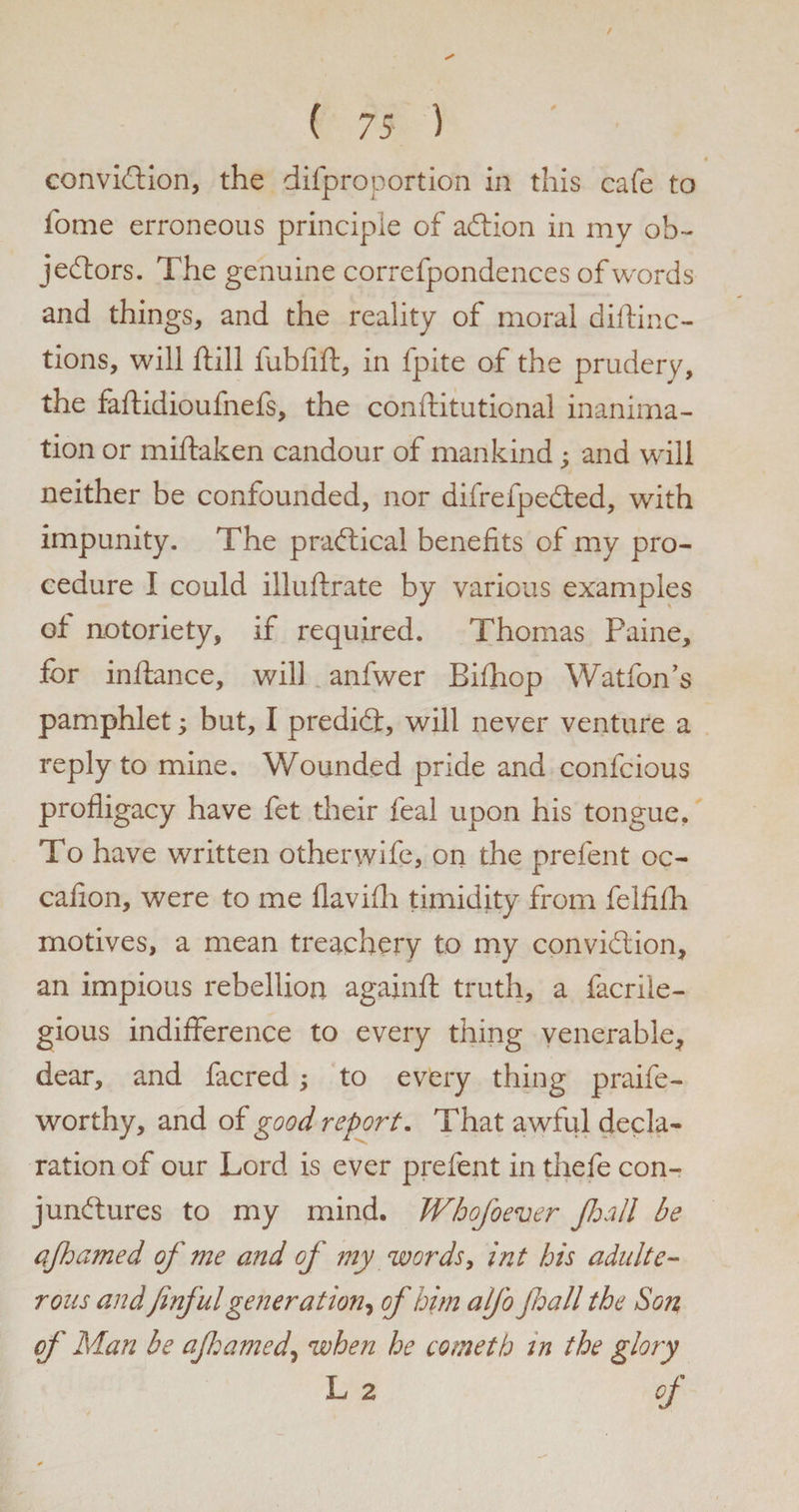 « conviction, the difproportion in this cafe to fome erroneous principle of action in my ob¬ jectors. The genuine correfpondences of words and things, and the reality of moral diftinc- tions, will ftill fubfift, in fpite of the prudery, the faftidioufnefs, the conftitutional inanima¬ tion or miftaken candour of mankind; and will neither be confounded, nor difrefpeCted, with impunity. The practical benefits of my pro¬ cedure I could illuftrate by various examples of notoriety, if required. Thomas Paine, for inftance, will anfwer Bifhop Watfon’s pamphlet; but, I predict, will never venture a reply to mine. Wounded pride and confcious profligacy have fet their feal upon his tongue. To have written other wife, on the prefent oc- cafion, were to me flavifh timidity from feififh motives, a mean treachery to my conviction, an impious rebellion againft truth, a facrile- gious indifference to every thing venerable, dear, and facred; to every thing praife- worthy, and of good report. That awful decla¬ ration of our Lord is ever prefent in thefe con¬ junctures to my mind. Whofoever Jhall be ajhamed of me and of my words, int his adulte¬ rous and jinful generation, of him alfo Jhall the Son of Man be ajhamed\ when he cometh in the glory L 2 of