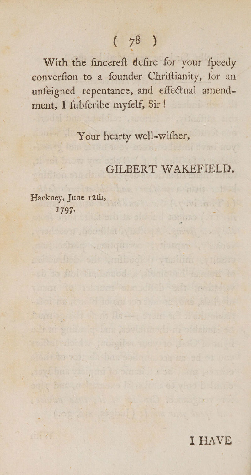 With the fincereft defire for your fpeedy converfion to a founder Chriftianity, for an unfeigned repentance, and effectual amend¬ ment, I fubfcribe myfelf. Sir ! Your hearty well-wifher, GILBERT WAKEFIELD, Hackney, June I2th, 1797. 1 HAVE