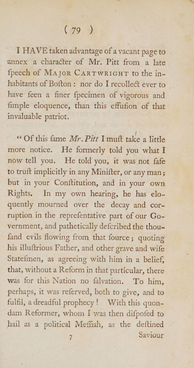 ( ( 79 ) I HAVE taken advantage of a vacant page to annex a charader of Mr. Pitt from a late fpeech of Major Cartwright to the in¬ habitants of Bofton : nor do I recoiled: ever to \ have feen a finer fpecimen of vigorous and fimple eloquence, than this effufion of that invaluable patriot. Of this fame Mr. Pitt I mull take a little more notice. He formerly told you what I now tell you. He told you, it was not fafe to trufl: implicitly in any Minifter, or any man• but in your Conftitution, and in your own Rights. In my own hearing, he has elo¬ quently mourned over the decay and cor¬ ruption in the reprefentative part of our Go¬ vernment, and pathetically defcribed the thou- fand evils flowing from that fource; quoting his illuftrious Father, and other grave and wife Statefmen, as agreeing with him in a belief, that, without a Reform in that particular, there was for this Nation no falvation. To him, perhaps, it was referved, both to give, and to fulfil, a dreadful prophecy ! With this quon¬ dam Reformer, whom I was then difpofed to hail as a political Mefiiah, as the deftined Saviour 7