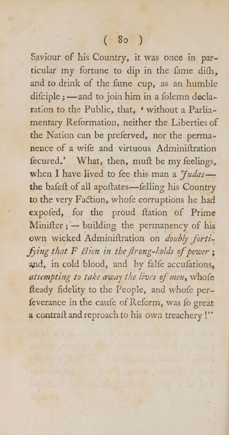 ticular my fortune to dip in the fame diSh, and to drink of the fame cup, as an humble difciple; — and to join him in a folemn decla¬ ration to the Public, that, c without a Parlia¬ mentary Reformation, neither the Liberties of the Nation can be preferved, nor the perma¬ nence of a wife and virtuous Administration fecured/ What, then, muft be my feelings, when I have lived to fee this man a Judas— the bafeft of all apollates—‘felling his Country to the very Faction, whofe corruptions he had expofed, for the proud Ration of Prime Minifter; — building the permanency of his own wicked Administration on doubly forti¬ fying that F Bicn in the frong-holds of power; and, in cold blood, and by falfe accufations, attempting to take away the lives of men^ whofe Ready fidelity to the People, and whofe per- feverance in the caufe of Reform, was fo great a contrast and reproach to his own treachery V*