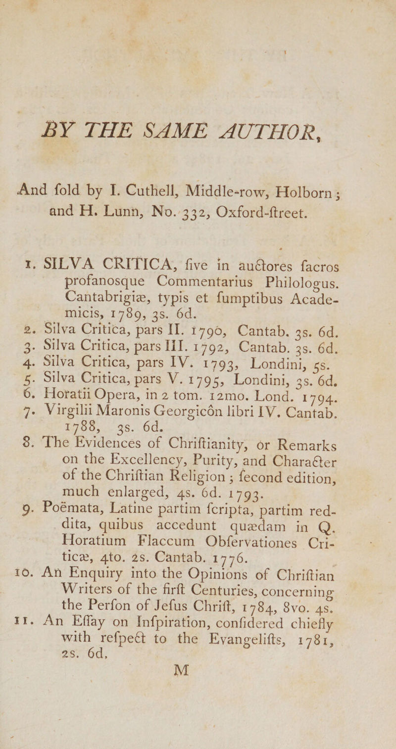 CQ XT) SO 1 BY THE SAME AUTHOR, And fold by I. Cuthell, Middle -row, Holborn; and H. Limn, No. 332, Oxford-ftreet. 1. SILVA CRITlICA, five in auclores facros profanosque Commentarius Philologus. Cantabrigiee, typis et fumptibus Acade- micis, 1789, 3s. 6d. 2. Silva Critica, pars II. 1796, Cantab. 3s. 6d. . Silva Critica, pars III. 1792, Cantab, gs. 6d. . Silva Critica, pars V. 1795, Londini, 3s. 6d. . Horatii Opera, in 2 tom. 121110. Lond. 1794. 7. Virgilii Maronis Georgicon libri IV. Cantab. 1788, 3s. 6d. 8. The Evidences of Chrifiianity, or Remarks on the Excellency, Purity, and Chara&amp;er of the Chriftian Religion ; fecond edition, much enlarged, 4s. 6d. 1793. 9. Poemata, Latine partim fcripta, partim red- dita, quibus accedunt qusedam in Q. Horatium Flaccum Obfervationes Cri¬ tics, 4to. 2s. Cantab. 1776. 10. An Enquiry into the Opinions of Chrifiian Writers of the firft Centuries, concerning the Perfon of Jefus Chrift, 1784, 8vo. 4s. 11. An Efiay on Infpiration, confidered chiefly with refpefl to the Evangelifts, 1781, 2s. 6d, M