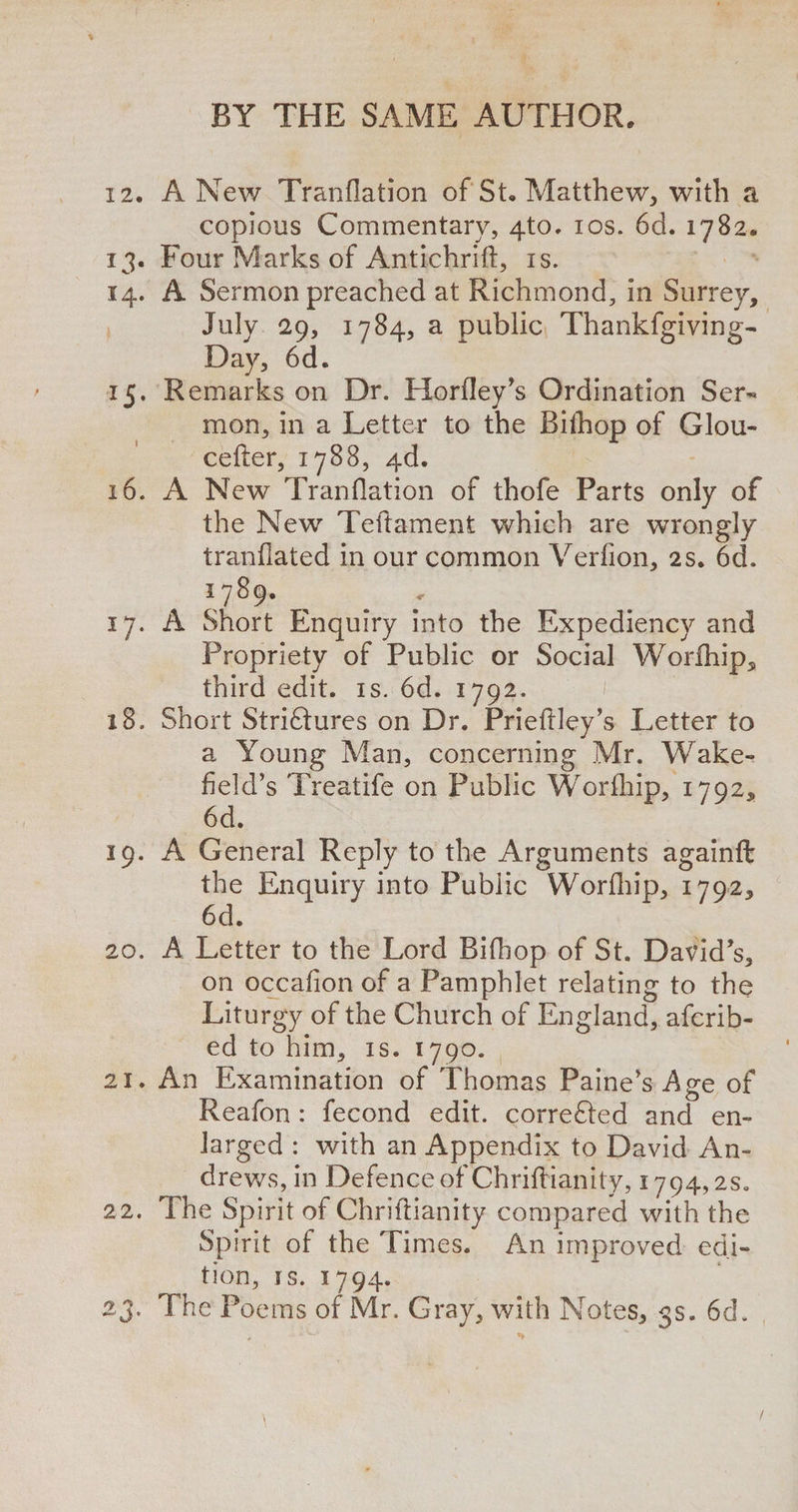 12. A New Tranflation of St. Matthew, with a copious Commentary, 4to. ios. 6d. 1782. 13. Four Marks of Antichrifl, is. 14. A Sermon preached at Richmond, in Surrey, July 29, 1784, a public Thankfgiving- Day, 6d. 15. Remarks on Dr. Horfley’s Ordination Ser¬ mon, in a Letter to the Bilhop of Glou- cefter, 1788, 4d. 16. A New Tranflation of thofe Parts only of the New Teftament which are wrongly tranflated in our common Verfion, 2s. 6d. 1789. 17. A Short Enquiry into the Expediency and Propriety of Public or Social Worfhip, third edit. is. 6d. 1792. 18. Short Striftures on Dr. Prieftley’s Letter to a Young Man, concerning Mr. Wake¬ field’s Treatife on Public Worfhip, 1792, 6d. 19. A General Reply to the Arguments againft the Enquiry into Public Worfhip, 1792, 6d. 20. A Letter to the Lord Bifhop of St. David’s, on occafion of a Pamphlet relating to the Liturgy of the Church of England, afcrib- ed to him, is. 1790. 21. An Examination of Thomas Paine’s Age of Reafon : fecond edit, corrected and en¬ larged : with an Appendix to David An¬ drews, in Defence of Chriflianity, 1794,2s„ 22. The Spirit of Chriflianity compared with the Spirit of the Times. An improved edi¬ tion, is. 1794. 23. The Poems of Mr. Gray, with Notes, 3s. 6d. /