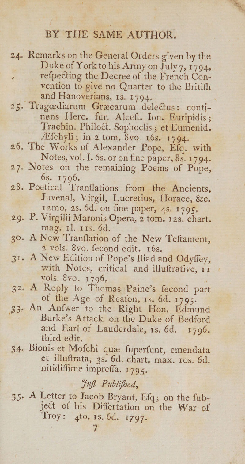 24. Remarks on the Geneial Orders given by the Duke of York to his Army on July 7, 1794, / refpecting the Decree of the French Con¬ vention to give no Quarter to the Britifh and Hanoverians, is. 1794. 25. Tragoediarum Graecarurn deleftus: contj- nens Here. fur. Alceft. Ion. Euripidis; Trachin. Philoft. Sophoclis; et Eumenid. TEfchyli; in 2 tom. 8vo 16s. j 794. 26. The Works of Alexander Pope, Efq. with Notes, vol. I. 6s. or on fine paper, 8s. 1794. 27. Notes on the remaining Poems of Pope, 6s. 1796. 28. Poetical Tranflations from the Ancients, Juvenal, Virgil, Lucretius, Horace, &amp;c. i2ino. 2s. 6d. on fine paper, 4s. 1795. 29. P. Virgilii Maronis Opera, 2 tom. 12s. chart. mag. il. ns. 6d. 30. A New Tranflation of the New Teftament, 2 vols. 8vo, fecond edit. 16s. 31. A New Edition of Pope’s Iliad and OdyfTey, with Notes, critical and illuftrative, 11 vols. 8vo. 1796, 32. A Reply to Thomas Paine’s fecond part of the Age of Reafon, is. 6d. 1795. 33* An Anfwer to the Right Hon. Edmund Burke’s Attack on the Duke of Bedford and Earl of Lauderdale, is. 6d. 1796. third edit. 34. Bionis et Mofchi quae fuperfunt, emendata et illuftrata, 3s. 6d. chart, max. 10s. 6d. nitidiffime impreffa. 1795. Juft Publijhed, 35. A Letter to Jacob Bryant, Efq; on the fub- je£I of his Differtation on the War of Troy: ^to. is. 6d. 1/97. 7