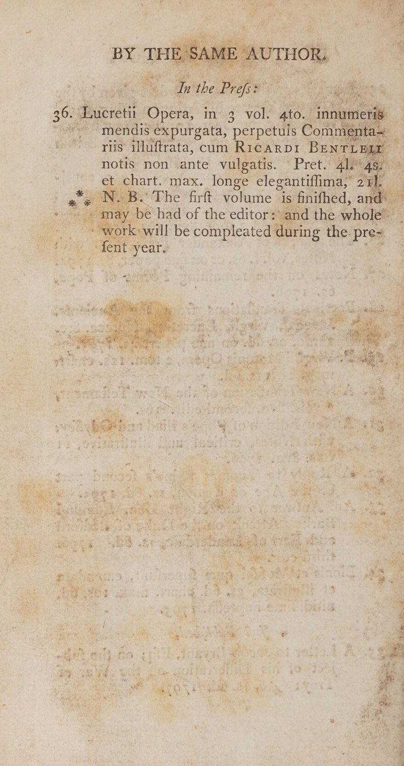 In the Prefs: 36. Lucretii Opera,, in 3 vol. 4to. innumeris mendis expurgata, perpetuis Commenta- riis illuftrata, cum Ricardi Bentlex.i notis non ante vulgatis. Pret. 4I. 4s. et chart, max. longe elegantiffima, 211. N. B. The firft volume is finifhed, and may be had of the editor: and the whole work will be compleated during the pre¬ fen t year.