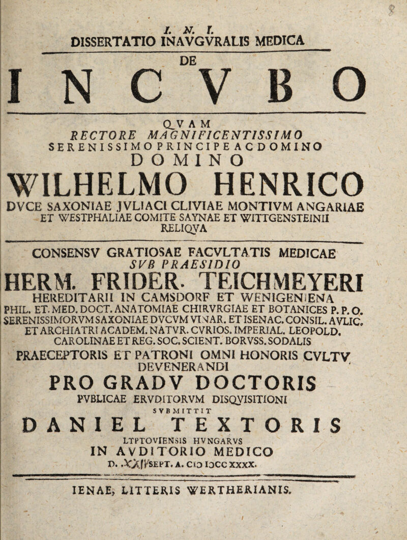 DISSERTATIO INAVGVRALIS MEDICA I N G“V B O Q.V A M RECTORE MAGNIFICENTISSIMO SERENISSIMO PRINCIPE AC DOMINO DOMINO WILHELMO HENRICO DVCE SAXONIAE JVLIACi CLIVIAE MONTIVM ANGARIAE ET WESTPHALIAE COMITE SAYNAE ET WITTGENSTEINII RELIQVA CONSENSV GRATIOSAE FAGVLTATIS MEDICAE SVB PRAESIDIO IHERM. FRIDER. TEICHMEYERI HEREDITARII IN CAMSDORF ET WENIGENiENA IPHIL. ET.MED.DOCT.ANATOMIAE CHIR.VRGIAE ET BOTANICES P.P.O. i SERENISSIMORVM SAXONIAE DVCVM VINAR, ET ISENAC. CONSIL. AVLIC. ET ARCHIATRI ACADEM. NATVR. CVRIOS. IMPERIAL. LEOPOLD. CAROLINAE ET REG. SOC. SCIENT. BORVSS. SODALIS PRAECEPTORIS ET PATRONI OMNI HONORIS CVLTV DEVENERANDI PRO GRADV DOCTORIS PVBLICAE ERVDITORVM DISQVISITIONI SVB MITTIT DANIEL TEXTORIS LTPTOViENSiS HVNGARVS , IN AVDITORIO MEDICO IJ* .VyCjKSEPT, A. ClD I3CC XXXX. lENAE, LITTERIS WERTHERIANIS. i