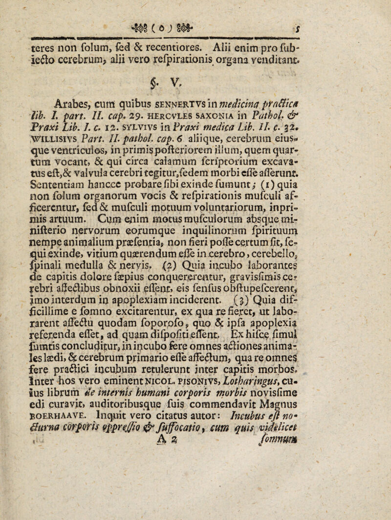 •Il>§ (a ; §#• s teres non folutn, fed & recentiores. Alii enim pro fub- ieiio cerebrum, alii vero refpirarLonis organa venditant. V, Arabes, cum quibus smmKTVSinmedkina pYn&icM lih> L part. IL capi» 39* hercvies saxonia in PathoL & Traxi Lib. /. €• i%» syeviys mPraxi medica Lib. iL c» wiLLisivs Part, IL pathoL cap^ 6 aliique, cerebrum eius*^ que ventricuies, in primispofteriorem iiium, quem qu.ar*: tum Yocant, & qui circa eaiamum feriptorium excava* tus efl:,& valvula cerebri tcgitur/edem morbi cfleaflerunt. Sententiam hanccc probarefibiexindefumunt^* (i)quia non folum organorum vocis & refpirationis mulcuii . ^cerentur, fed& mufculi motuum voluntariorum, inpri** niis artuum. Cum eiiim motus mufculorum absque mi- iiifterio nervorum eorumque inquilinorum fpirituuin nempe animalium praefentia, non fieri pofle certum Cc, fe^» qui exinde? vitium quserendum elTe in cerebro > cerebeUo, fpiiiali medulla & nervis, (2) Qiiia iiicubo laborantes de capitis dolore faepius conquerereatur, gravisiiraiscej rebri aSedibus obnoxii eis fenfus obftupefcerent, Jmo interdum in apoplexiam inciderent. (3) Quia dif¬ ficillime e fonino excitarentur, ex qua re fieret, ut labo¬ rarent alTeilu quodam foporpfo p quo & ipfa apoplexia referenda eflet, ad quammfpofitiefienc Exhifce fimui liimtis concluditur, in ipeubo fere omnes a^iiones anima?, ks \xdh & cerebrum primario efle affe^um> qua reomne$ fere pra6tici incubum retulerunt inter capitis morbos. Inter bos vero eminent nicol. pisonivs, Lotharjngus, cu¬ ius librum de internis humani corporis morbis noyisfime edi curavit, auditoribusque fuis commendavit Magnus BOERHAAVE. liiquit vcro citaCus autor: Incubus e fi no * ^ durna corporis oppr^fflo # fuffocatio, cum quis vihiket