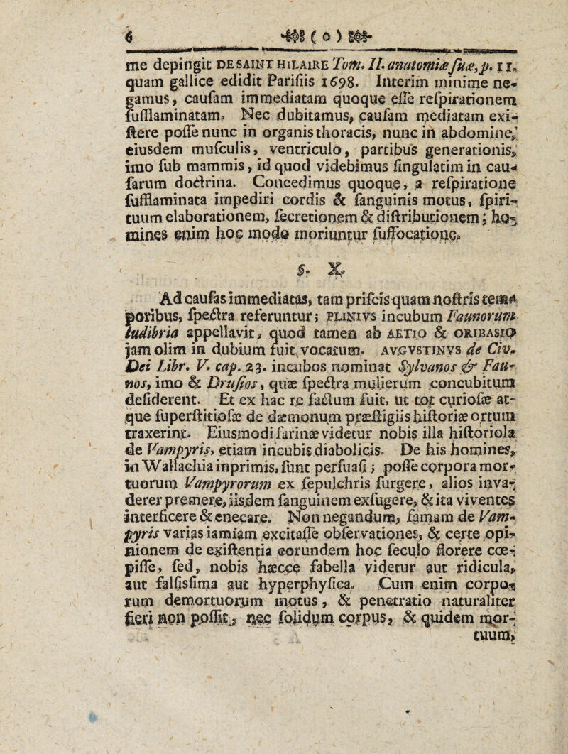 me depingit de saiht hii.aire Tom» Ih anatomiiSi j,. quam gallice edidit Parifiis 1698- Interim minime ne-- gamus, caufam immediatam quoque eile refpirationem fufflaminatam? Nec dubitamus, caufam mediatam exi- ftere poflenune in organis thoracis, nunc in abdomine»' eiusdem mufculis,^ ventriculo , partibus generationis,' imo fub mammis, id quod videbimus fingulatimin cau-^ farum dodrina. Concedimus quoque, ,a refpiratione fofflaminata impediri cordis & fanguinis motus, fpiri-» tuum elaborationem, fecretionem&diftributionemi mines emm feoc modo moriuntpr fuffocatione? §• %? Ad caufas immediatas, tam prifcisqiiam noftris tem# poribus, fpedra referuntur 5 pcii^ivs incubum Farnorum ludibria appellayit, quod tamen ab AEXip ^ oribasip iam olim in dubium fuit,vocatum^ avgvsti^jvs de Civp Dei Libr* V* incubos nominat Sylvanos ^ Fau^ mSf imo & Drufios, quae fpedra mulierum concubituni deliderent» Et ex hac re fadum fuit, uc toc cyriofae at¬ que fuperftjciofse de d^monum prsftigiishittoriae ortum traxerint.. Eiusmodi farinae videtur nobis illa hiftoriola de Vampyrisy etiam incubis diabolicis. De his homines,' kiWaHaGhiahiprimis,func perfuafij pofle corpora morr tuorum Vampyrorum ex fepulchris furgere, alios invai derer premere, iisdem fanguinemexfugere, &ka viventes interficere &enecare. Non negandum^ f^mam de Vam^ pyris varias iamiam excitafle oblervationes, & certe ppi*?* Hionem de exiftentia eorundem hoc fecujo fiorere coe^; pifle, fed, nobis hascee fabella yidetur aut ridicula,’ aut falfisfiraa aut hyperphyfiea. Cum enim corpo^ rum demortuorjum mptus , & penetratio naturaliter feti 50P ppflitir J|ec foJidyiD corpus I St quidem mpr-’ tuuraV ' ' ' -rf