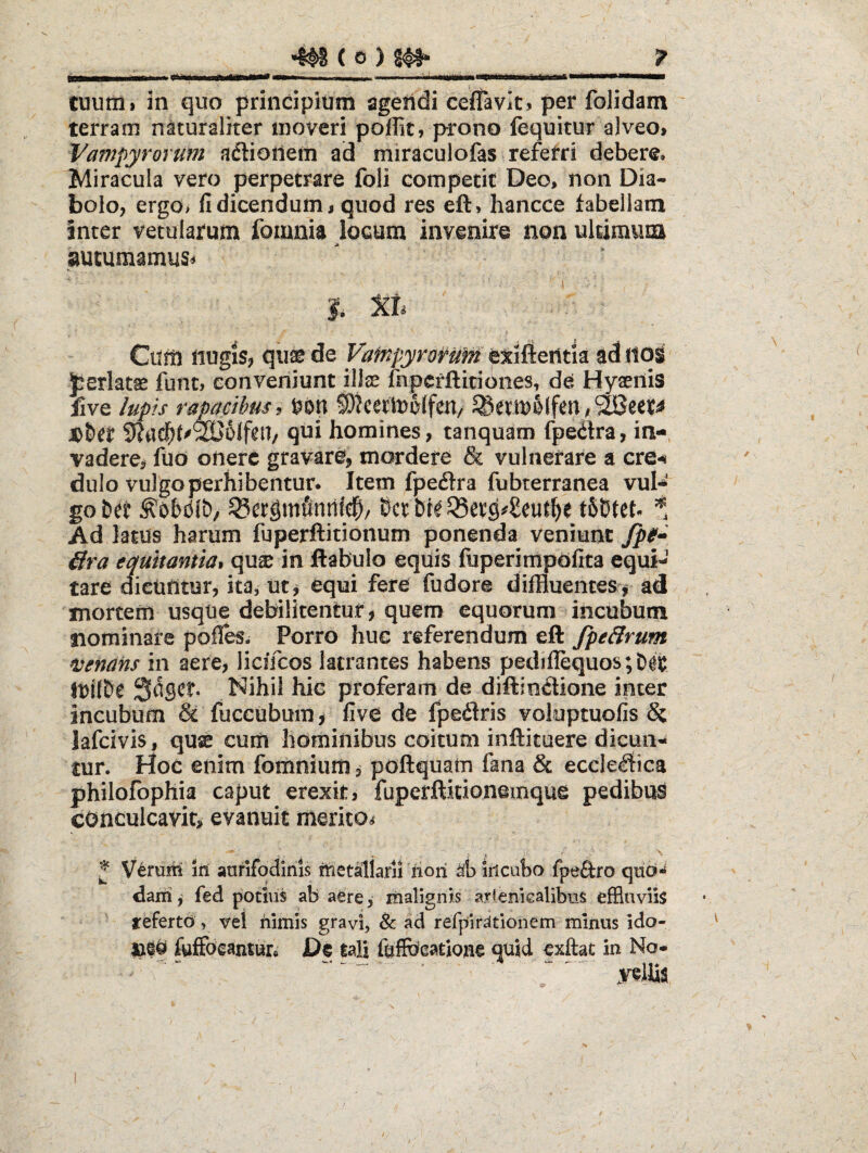 cuutii> in quo principium sgeiidi ceflavits per folidam terram naturaliter moveri pojffit, prono fequitur alveo, Vampyrorum aftioiiem ad miraculofas referri debere. Miracula vero perpetrare foli competit Deo, non Dia¬ bolo, ergo> fi dicendum, quod res eft, hancce tabellam inter vetularum fomnia locum invenire non ultimum autumamus^ Xb Cum nugis, qii^ de Vafnpyrorunt exifteiltia ad iloi jperlatse funt, conveniunt illse fnpcrftitiones, de Hyaenis five lupis raMcihus i S)?cerit)0(fen/ ^etU)0lfen ,^eet^ JD&ei ^ac^t^'^6lfeU/ qui homines, tanquam fpeitra, in-, vadere, fiio onere gravare, mordere & vulnerare a ere-i dulo vulgo perhibentur. Item fpeftra fubterranea vul¬ go Dtt ^ergmfinnic^/ t66tet- S Ad latus harum fuperftitionum ponenda veniunt Jp0* ffra equitantia* quae in ftabulo equis fuperimpdfita equi¬ tare dicuntur, ita, ut, equi fere fudore diffluentes, ad inortem usque debilitentur , quem equorum incubum nominare pofl^. Porro hue referendum eft fpe&rum n^enans in aere, licifcos latrantes habens pediflequos;D0if Seget Nihil hic proferam de diftindione inter incubum & fuceubum, five de fpedris voloptuofis & lafcivis, quse cum hominibus coitum inftituere dicun¬ tur. Hoc enim fomnium, poftquam fana & eccle^tica philofophia caput erexit, fuperflitionemque pedibus conculcavit, evanuit merito^ ^ Verurn iit aurifodinis tUetallarii riori iiicubo fpeftro qiid*^ darii, fed potius ab aere, malignis arlenicalibus effluviis referto, vel nimis gravi, & ad refpirdtionem minus ido- fuffoeantur. De tali feffbeatiojtie quid exftat In No-