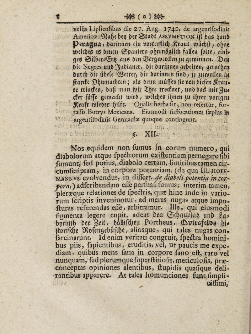 nri.,.1. II...,..wm . |_ .. tea—I pellis Lipfienfibus die 27. Aug. ,174^* de argentifodinlg Americx: 9|a§e bci) ^ec assvmption'j(l iaiij) P^:i;4gu4 ^ barinnett eiri borfcif icb i?rau( mdcbft / o^nc beiien ©Daniccn o^nmpglid) faffen foUe/. eiui# gep @ilber;s€t'6 au6 ben 0cr9ipcrcfen5ugen)ttmt:«. 3)ctt bte Negites «nb 3ubiaiKr/ biebarintien arbeitert; gcrat^en burd) hk ubete SBertcr/ bie barirmen fiwb / |e jumetlcn {9 parcfe D|nmacbfcn; benn niu^eti jtepou biefen tt baji maii ft)ie ‘Jgfe rrecfner / «nb ba^ mir 3u# .cfer fuffe gemadx ipicb/ meld)e6 ibnen ju ifjrec bortgert jtraft tt)teb?r» ^Uff. Qualis herba fit /non refertur, for- taffis Botrys Mexicana. Eiusmodi fufFocationes (iepius in argentifodinis Germanlx quoque contingunt* ; ■  ■ - .§. XII..” ' - ^ ■ ' ^os equidem non fumus in .eorum numero, qui jdialjolorum atque fpe<5lrorum exiftendam pernegare nbi fumunt, fed potius, diabolo certam, li mitibus tamen cir- ^cumfctiptsrfi, in corpora potentiam, (de qua 111. hoff- MANNvs evolvendus, in dtaholi fotemia in cor- _por/?()adfcribendam efie perfuafi fumus; interim tamen, ■pleraeque relationes,de fpeiiris, quae hinc inde in vario¬ rum fcriptis inveniuntur, ad meras nugas atque impo- fturas referendasejfle, arbitramur. Ille, qui eiusmodi figmenta legere cupit, adeat beu (Sc^aupla^ unt» £a^ bpvtntl) ber Seit/ boUift&di Portheus, .^nicsfcloe. l)it potifcbe Ovofengebftfcbe/ aliosque , qui tales nugas con« larcinarunt. Id enim yeritati congruit, fpe^ra homini¬ bus piis, fapientibus, eruditis, yei, ut paucis me expe¬ diam, quibus mens fana in .corpore fano eft, raro vel nunquam, fed plerumque fuperftitiofis, meticulofis, prx- conceptas opiniones alentibus, ftupidis quafique deli¬ rantibus apparere. At tales homunciones funt fimpli- cillimi,