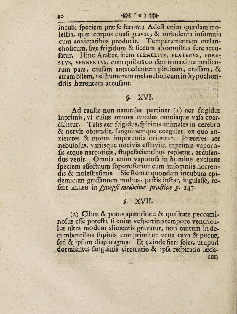 to ^ ® ) S#* incubi fpeciem praefe ferunt5 Adeft enim qusedam ino- Icftiai quae corpus quafi gravat, & turbulenta infomnia cum anxietatibus producit. Temperamentum melan- cholicum)fiv^e frigidum & ficeum ab omnibus fereaccu- fatur. Hinc Arabes, item fernelivs, platervs, fore- STYS, SENNERTVS, cuiii quibus confeiitit maxims medfco-' rum pars, caufam antecedentem pituitam, craflam, & atram bilem, vel humorem melancholicum in hypochoii^ driis h^rentem accufant. ^ .i ■ i §. XVI. t Ad caufas non naturales pertinet (i) aer frigidus inprimis,vi cuius omnes canales omniaque vafa coar¬ tantur. Talis aer frigidus,fpiritus animaiesin cerebro & nervis obtundit, fanguinemque coagulat, ex quo an¬ xietates & motus impotentia oriuntur. Praeterea aer nebulofus, variisque nocivis effluviis, inprimis vaporo- lis atque narcoticis, ftupefacientibus repletus, accufan- dus venit. Omnia enim vaporofa in homine excitant fpeciem affetuum foporoforum cum infomniis horren¬ dis & moleftisfimis. Sic Romae quondam incubum epi¬ demicum graflantem multos, peftis inftar, iugulafle; re^ fert ALLEN in JynopJi meikinoe, pra&k<s p* 147. s. XVII. (ia) Cibus & potus quantitate & qualitate peccami- nofus efle poteftj fi enim vefpertino tempore ventricu¬ lus ultra modum alimentis gravatur, non tantum in de¬ cumbentibus fupinis comprimitur vena cava & portae, fed & ipfum diaphragma. Et exinde fieri foler, ut apud dormientes fanguinis circulatio & ipfa refpiratio laeda-