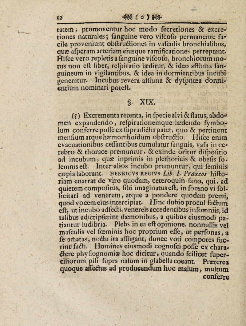 tatem > promoventur hoc modo ftcretiones & excre- tiones naturales; fanguine vero vifcofo permanente fa* cile proveniunt obftruftiones in vafculis bronchialibus, quae afpcram arteriam eiusque ramificationes perreptant» Hifce vero repletis a fanguine vifcofo, bronchiorum mo¬ tus non eft liber, refpiratio laeditur, & ideo afthma fan* guineum in vigilantibus, & idea in dormientibus incubi generatur» Incubus revera afthma & dyfpnoea dormi¬ entium nominari poteft. §. XIX. (S) Excrementa retenta, infpecieaIvi&flatu§,abdo^ men expandendo, refpirationemque laedendo fymbo- Ium conferre pofle ex fupradidfis patet, quo & pertinent mendum atque haemorrhoidum obftruilio. Hifce enim evacuationibus ceflantibus cumulatur fanguis, vafa iiice* rebro & thorace premuntur, & exinde oritur difpodtio ad incubum, quae inprimis in plethoricis & obeds fo- lemniseft» Inter-alk>s incubo premuntur, qui lerainis copia laborant» henricvs regivs IJk L Praxeos hifto- riam enarrat de viro quodam, ceteroquih fano, qui, ad quietem compojicUs, dbi imaginatus eft, in fomno vi fol- licitari ad venerem, atque a pondere quodam premi, quod vocem eius intercipiat. Hinc dubio procul facium cft, ut inc\ibo adfedi, venereis accedentibus infomniis, id talibus adibtipferint daemonibus, a quibus ciusmodi pa¬ tiantur ludibria. Plebs in ea eftopinione> nonnullis vel mafculis vel foemiois hoc proprium efle, ut perfonas, a fe artiatasy.noblu ira affligant, donec voti compotes fiie- rint fjbli. Homines eiusmodi cognofci .pofle ex chara- ilere phyfiognomiag hoc dicitur9 quando fcilicet fuper- ciliorum pili fupra nafum in glabella coeant. Praeterea quoque affledus ad produeendum hoc malum, multum conferre j /