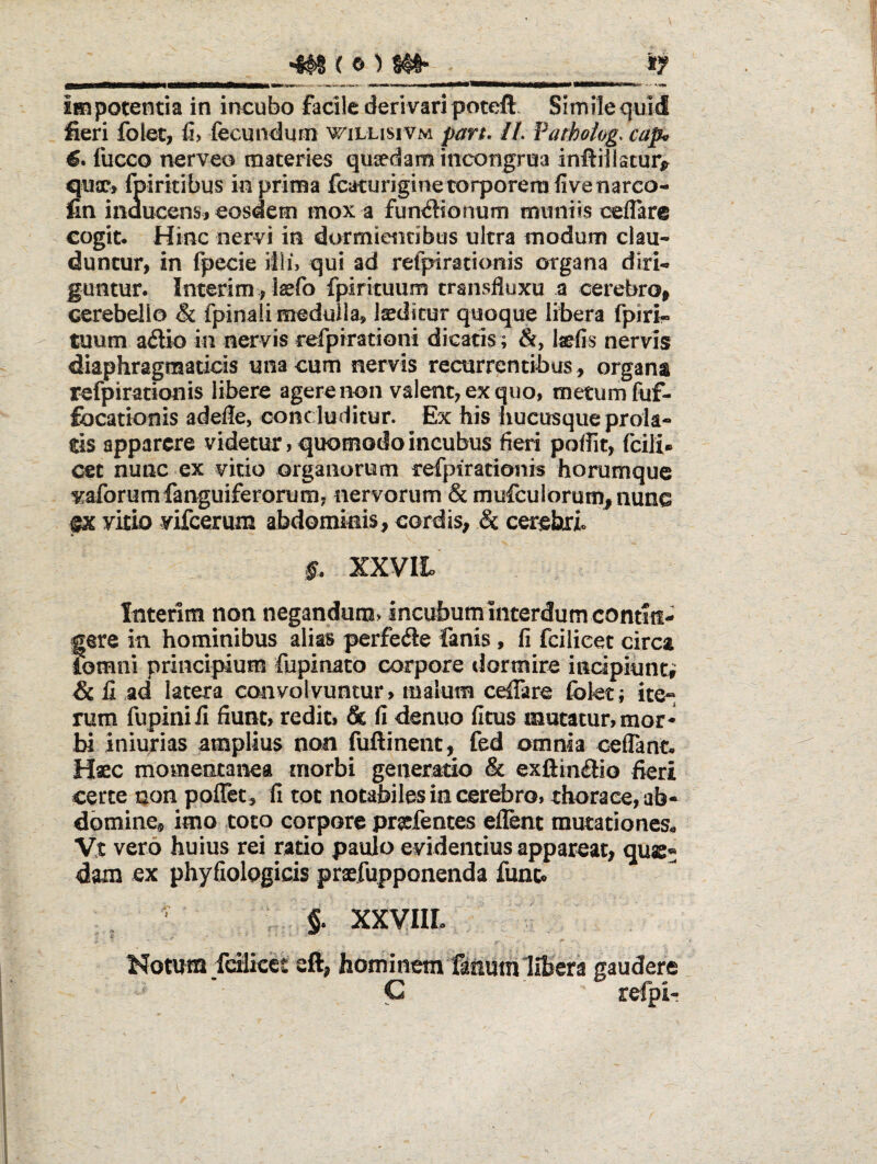 fieri folet, ii> fecundum willisivm pan. //. Pathohg. cape €* fucco nerveo materies qusedam incongrua inftiilsturr qux> fpirkibus in prima fcaturigine torporem fivenarco- fin inauceiibj eosdem mox a fun<fttonum nniniis ceflare cogit* Hinc nervi in dormientibus ultra modum clau^ duntur, in fpecie iili, qui ad relptrationis organa diri-» guntur. Interim, Isefo fpirituum transfloxu a cerebrot cerebello & fpinali medulla, laeditur quoque libera fpirif» tuum aiftio in nervis refpirationi dicatis; &, tefis nervis diaphragmaticis una cum nervis recurrentibus , organa refpirationis libere agere non valent, ex quo, metum fuf- focationis adefle, concluditur. Ex his hucusque prola¬ tis apparere videtur,<juomocioincubus fieri pofiit, fcili» cec nunc ex vitio organorum refptrationis horumque vaforumfanguiferorum, nervorum & mufculorum^nunc fx vitio vifeexum abdominis, cordis, & cerebri §. XXVIL Interim non negandum» incubuminterdum contlti- ^ere in hominibus alias perfefte fanis, fi fcilicet circa iomni principium fupinato corpore dormire incipiunt^ & fi ,ad latera convolvuntur, malum ceflare folet; ite»; rum fu pini fi fiunt, redit, & fi denuo fitus mutatur, mor- bi iniurias amplius non fuftinent, fed omnia cefTant* Haec momentanea morbi generatio & exftinftio fieri certe non poflTet, fi tot notabiles in cerebro, thorace, ab¬ domine, imo toto corpore pr^efentes eflem mutationes* Vt vero huius rei ratio paulo evidentius appareat, qu3e« dam ex phyfiologicis praefupponenda fune* §. XXVIIL Notum fdlicet sft, hominem ftoum libera gaudere C refpi-