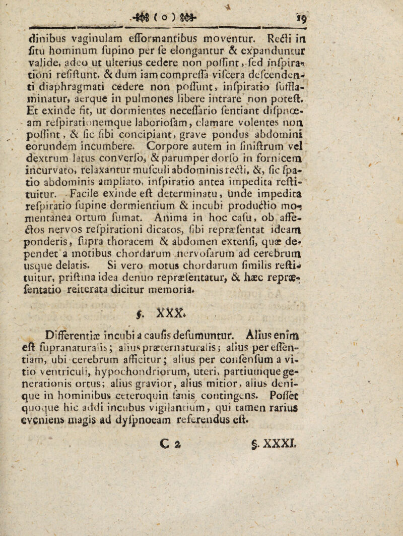 19 dinibus vaginulam efformantibus moventur. Re<51i ia fitu hominum fupino per fe elongantur & expanduncur valide, adeo ut ulterius cedere non podinC) fed mfpira^ tibni refiftunt, &dum iamcompreda vifcera defcendca- ti diaphragmati cedere non pofllmt» infpiratio fufHa-- minatur, aerque in pulmones libere intrare’non poteft. Et exinde fit, ut dormientes neceflario fentiant difpnoe- - am refpiradonemque laboriofam, clamare volentes noa pofilnt, & lic Tibi concipiant, grave pondus abdomini eorundem incumbere. Corpore autem in finiftrum vcl dextrum latus converfo, & parumper dorlb in fornicem incurvato, relaxantur mufculi abdominisfic fpa- tio abdominis ampliaro> infpiratio antea impedita refti- tuitur. Facile exinde eft determinatu. Unde impedita refpiratio fupine dormientium & incubi produ^bo mo^ nientanea ortum fumat. Anima in hoc cafu, ob affe- d^os nervos refpiradoni dicatos, fibi repnTientat ideam ponderis, fupra thoracem & abdomen cxtenfi, quae de? pendet a motibus chordarum Jiervofarum ad cerebrum usque delatis. Si vero motus chordarum fimilis refti?» tuitur, priftina idea denuo repraefentatur, 6l haec reprae-^ fentado reiterata dicitur memoria* • » Differendae incubi a caufisdefumuntur. Alius enim cft fupranaruraub; alius praeternaturalisj alius pereflen» tiam, ubi cerebrum afficitur; alius per confenfum a vi¬ tio ventriculi, hypochondriorum, uteri, parciumquege* neradonis ortus; alius gravior, alius mitior, alius deni¬ que in hominibus ceteroquin fanis^ contingens. Poflec quoque hic addi incubus vigilantium, qui tamen rarius eveniens magis ad dyfpnoeam referendus cft*