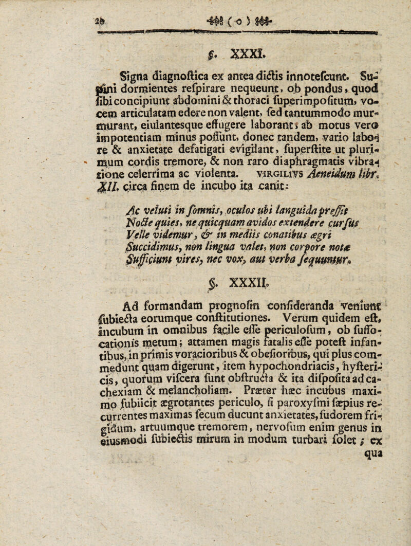 §. xxja. Signa diagnoftica ex antea dialis innotefcunc. Sa<^ dormientes relpirare nequeunt > pondus» quod iibiGonGipiunt abdomini !& thoraci fuperimpofitumi vo¬ cem articulatam edere non valent) fed tantummodo mur» nmrant» eiulantesque effugere laborant J ab motus vero impotentiam minus poffunc> donec tandem> vario Iabo<3 re & anxietate defatigati evigdant > fuperftite ut pluri¬ mum cordis tremore, & non raro diaphragmatis vibras xione celerrima ac violenta. viRoiuvs 4f»ei^um ^ ^ll. oirca finem de incubo ita canit,; Ac veluti infimnis, oculos ubi languida fre^t jfo^eguies, ne quiccjuam avidos extendere cur Jus Vetle videmur, & in mediis conatibus agri Succidimus, non lingua valet, non corpore nota Suficium vires, nec vox, am verba Jeqm'^firi> - XXXII, Ad formandam prognofin confideranda Veniunt fubieila eorumque conftitutiones. Verum quidem eft, incubum in omnibus fadle elle periculofum, ob fuffb- catipnis metum; attamen magis fatalis efle poteft infan¬ tibus,,in primis voracioribus & obefioribus, qui plus com- meduni quam digerunt, item hypochondriacis, hyfteri-’ cis, quorum vifcera funt pbftruda & ita difpofita ad ca¬ chexiam & melancholiam. Prteter hacc incubus maxi¬ mo iubiicit aegrotantes periculo, fi paroxyfmi faepius re¬ currentes maximas fecum ducunt anxietates, fudorem fri-, gtdum, artuumque tremorem, nervofum enim genus in eiusmodi fubieftis mirum in modum turbari folet i ex qua