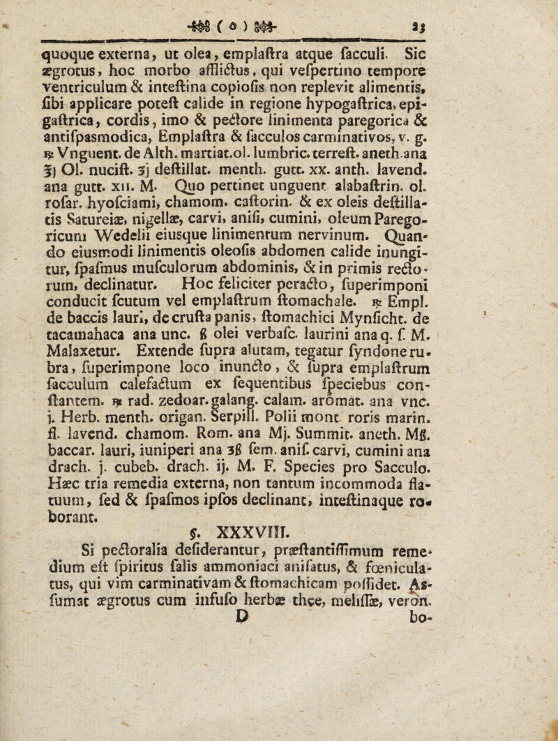 4^ C ) m- aj quoque externa, ut olea, emplaftra atque faccull Sic segrocus, hoc morbo affliftus.qui vefpertino tempore ventriculum & inteftina copiofis non replevit alimentis, fibi applicare poteft calide in regione hypogaftrica» epi- gaftrica, cordis, imo & pedore linimenta paregorica & antifpasmodica, Emplaftra & facculoscarminativosj v. g. Vnguent. de Alch. martiat.ol. lumbric. terreft. anethana 5) Ol. nucift. 5) deftillat. menth. gutc. xx. anth. lavend. ana gutt. xii. M- Quo pertinet unguem alabaftrin. oL rofar, hyofciami> chamotn. caftorin. & ex oleis deftilla- tis Satureiasi nigellae, carvi» anifi, cumini» oleum Parego- ricuni Wedelii eiusque linimentum nervinum. Quan¬ do eiusmodi linimentis oleofis abdomen calide inungi¬ tur, (pafmus mufculorum abdominis, &in primis redo- rum» declinatur. Hoc feliciter perado, fiiperimponi conducit fcutum vel emplaftruiTi ftomachale. EmpL de baccis lauri, decrufta panis, ftomachici Mynlicht. de tacamahaca ana unc. 6 olei verbafc. laurini ana q. f. M. Malaxetur. Extende fupra alutam, tegatur fyndoneru« bra, fuperimpone loco inundo, & fupra empiaftrum facculum calefadum ex fequendbus Ipeciebus con¬ flantem. jft rad. zedoar.galang. calam. aromat. ana vnc. i. Herb. menth. origan. SerpilL Polii mont roris marin. fl. lavend. chamom. Rom. ana Mj. Summit. aneth. Mg. baccar, lauri, iuniperi ana 3g fem. aniCcarvi, cumini ana drach. j. cubeb. drach. ij. M. F. Species pro Sacculo. Hsec tria remedia externa, non tantum incommoda fla¬ tuum, fed & fpafmos ipfos declinant» inteflinaque ron borant. y. xxxvni. Si pedoralia defiderantur, prseftantiflimum reme* dium eft fpiritus falis ammoniaci anifatus, & foenieula- tus, qui vim carminativam&ftomachicam polfidet. fumat segrotus cum infufo herb© thee, meliflae, verdn. D ^ bo-