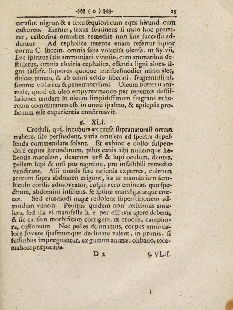 ^ (©)!#• sy cerafor. nigror. & a fexufequiori ciim aqua hkuiid, cum caftorw. EteniiB fexus fecnineiis fi oislo hoc premi¬ tur, caftorina omosbos remediis non fine fucceffu ad¬ duntur. Ad cephalica interna etiam refertur liquor cornu C fuccin. omnia l&lia volatilia oieofa. ut Syivii, five fpirkus falis ammoiiiaci vinofus. cura, aromatibus de- ftillatO-s? omnia elixiria cephaiicaj eflenda ligni aloes, li*. gn.i faiTafro. liquores quoque aiirifpnfmodic! minertles, dulces tamen, & ab omni acido Jiberati» fragrantdfimu fumme volatiles & penecraociffimi.^ Oleum difpelh ani- nrdky quod' ex oko empyrevm-atico per re|^ecitas deltil- lationes tandem in oleum limpidilfiroum fragrans'^the- reum commutatomeft, in omni fpafmo, & epilepfiapro® £cuum eife experientia confirmavit^ S. XLt Creduli, qui, incubum ex caufa fiipranatoralf ortum trahere, fibi perfuadentt varia amuleta ad fpeiftra depef- ienda commendare folenc. Et exhind e collo^ fufpea- dere capita hirundinum, pilos canis albi nullamque ha» bentis maculato, dextrum urii & lupi oculum, dentes, pellem lupi & iirfi-pro-tegmine, pro lofailibiii remedio- venditant. Alii omnis fere rationis expertes, cultrum acutum fupra abdomen erigunr, ira ut loamibrium fcro* biculo cordis admoveatur, culpis vero emineat, quofpe- ^tram, abdomini infiliens, fe ipfuro. transfigat atque ene- cet. Sed eiusmodi nugae redoieiit fyperliiiioilefii- ad» modum vanam. Penitos quidem non' reiicimus amu* iera, fed lik vi manifefta h. e per effluvia agere debent, & fic cau.fam morbificarn corrigere, uc crocuSt campho» ra, caftoreum Nec pelles damnamus, corpus emm ca¬ lore fovere Ipafraumque declinare valent, in prfinis, fi futfitibus impregmoEur? ex gamoii alibaiio, caca- maia^ca pr^parads, Dz §, VLIL