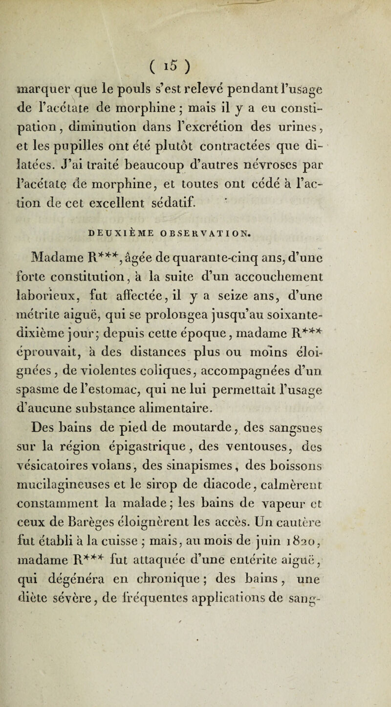 ( >5 ) marquer que le pouls s’est relevé pendant l’usage de F acétate de morphine ; mais il y a eu consti¬ pation , diminution dans l’excrétion des urines, et les pupilles ont été plutôt contractées que di¬ latées. J’ai traité beaucoup d’autres névroses par l’acétate de morphine, et toutes ont cédé a l’ac¬ tion de cet excellent sédatif. DEUXIÈME OBSERVATION. Madame R***, âgée de quarante-cinq ans, d’une forte constitution, a la suite d’un accouchement laborieux, fut affectée, il y a seize ans, d’une métrite aiguë, qui se prolongea jusqu’au soixante- dixième jour; depuis cette époque, madame R*** éprouvait, a des distances plus ou moins éloi¬ gnées , de violentes coliques, accompagnées d’un spasme de l’estomac, qui ne lui permettait l’usage d’aucune substance alimentaire. Des bains de pied de moutarde, des sangsues sur la région épigastrique, des ventouses, des vésicatoires volans, des sinapismes, des boissons mucilagineuses et le sirop de diacode, calmèrent constamment la malade ; les bains de vapeur et ceux de Barèges éloignèrent les accès. Un cautère fut établi à la cuisse ; mais, au mois de juin 1820, madame R*** fut attaquée d’une entérite aiguë, qui dégénéra en chronique ; des bains, une diète sévère, de fréquentes applications de sang-