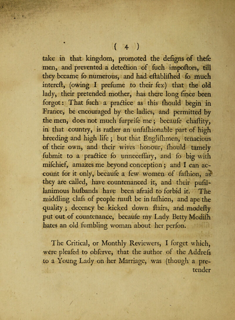 take in that kingdom, promoted the defigns of thefe . men, and prevented a detection of fuch impoftors, till they became fo numerous, and had eftablifhed fo much intereft, (owing I prefume to their fex) that the old lady, their pretended mother, has there long fihce been forgot: That fuch a pradice as this fliould begin in France, be encouraged by the ladies, and permitted by the men, does not much furprife me; becaufe chaftity, in that country, is rather an unfafhionable part of high breeding and high life ; but that Englifhnien, tenacious of their own, and their wives honour, fhould tamely fubmit to a practice fo unneceffary, and fo big with mifchief, amazes me beyond conception; and I can ac¬ count for it only, becaufe a few women of fafhion, they are called, have countenanced it, and their puhl- lanimous hulbands have been afraid to forbid it. The middling clafs of people muft be in fafhion, and ape the quality j decency be kicked down flairs, and modefty put out of countenance, becaufe my Lady Betty Modifh - hates an old fumbling woman about her perfon. The Critical, or Monthly Reviewers, I forget which, were pleafed to obfcrve, that the author of the Addrefs to a Young Lady on her Marriage, was (though a pre¬ tender