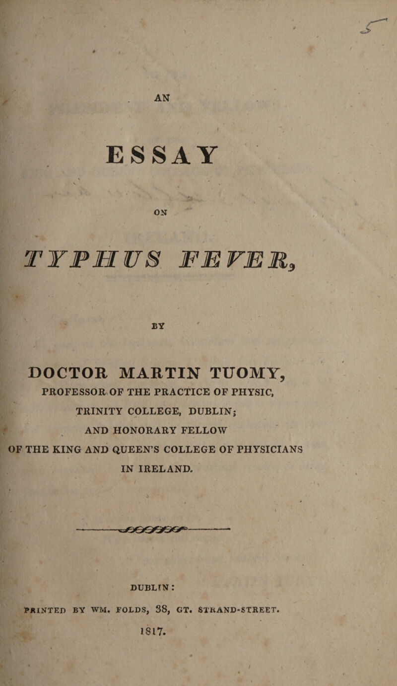 1 AN ESSAY ON / TYPHUS FEVER, BY DOCTOR MARTIN TUOMY, PROFESSOR OF THE PRACTICE OF PHYSIC, TRINITY COLLEGE, DUBLIN; AND HONORARY FELLOW OF THE KING AND QUEEN’S COLLEGE OF PHYSICIANS IN IRELAND. i * DUBLIN: PAINTED BY WM. FOLDS, 38, GT. STKAND-STREET. 1817. i