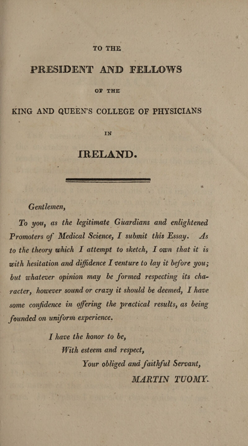 TO THE PRESIDENT AND FELLOWS OP THE KING AND QUEEN’S COLLEGE OF PHYSICIANS IN IRELAND. Gentlemen, To you, as the legitimate Guardians and enlightened Promoters of Medical Science, I submit this Essay. As to the theory which I attempt to sketch, I own that it is with hesitation and diffidence I venture to lay it before you; but whatever opinion may be formed respecting its cha¬ racter, however sound or crazy it should be deemed, I have some confidence in offering the practical results, as being founded on uniform experience. I have the honor to be, With esteem and respect, Your obliged and faithful Servant, MARTIN TUOMY.