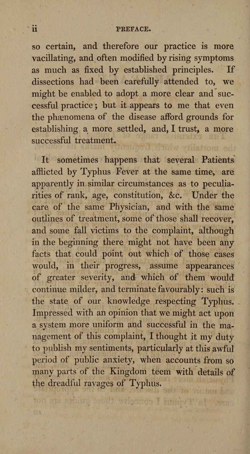 so certain, and therefore our practice is more vacillating, and often modified by rising symptoms as much as fixed by established principles. If dissections had been carefully attended to, we might be enabled to adopt a more clear and suc¬ cessful practice; but it appears to me that even the phenomena of the disease afford grounds for establishing a more settled, and, I trust, a more successful treatment. It sometimes happens that several Patients afflicted by Typhus Fever at the same time, are apparently in similar circumstances as to peculia¬ rities of rank, age, constitution, &c. Under the care of the same Physician, and with the same outlines of treatment, some of those shall recover, and some fall victims to the complaint, although in the beginning there might not have been any facts that could point out which of those cases would, in their progress, assume appearances of greater severity, and which of them would continue milder, and terminate favourably: such is the state of our knowledge respecting Typhus. Impressed with an opinion that we might act upon a system more uniform and successful in the ma¬ nagement of this complaint, I thought it my duty to publish my sentiments, particularly at this awful period of public anxiety, when accounts from so many parts of the Kingdom teem with details of the dreadful ravages of Typhus.