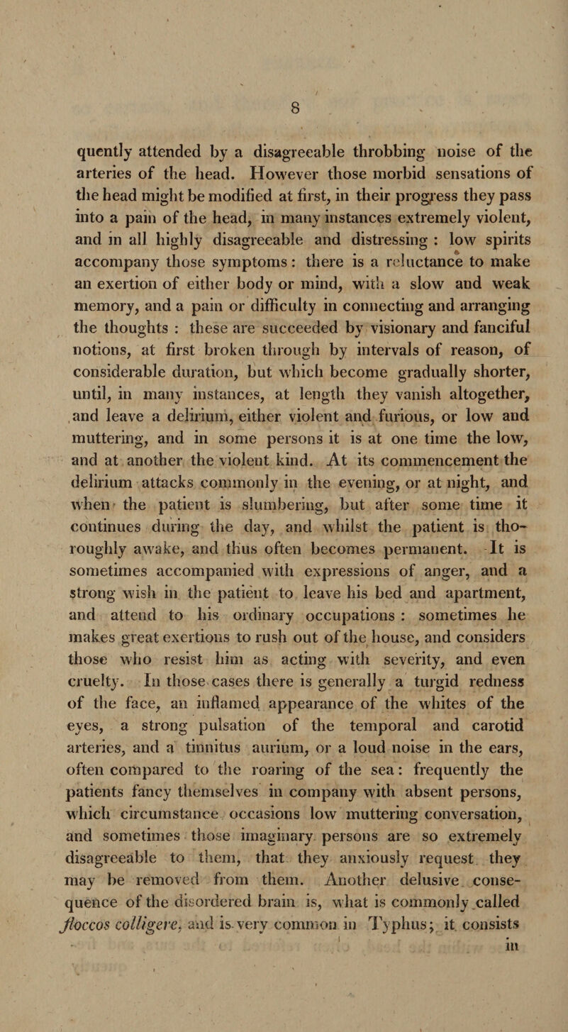 quently attended by a disagreeable throbbing noise of the arteries of the head. However those morbid sensations of the head might be modified at first, in their progress they pass into a pain of the head, in many instances extremely violent, and in all highly disagreeable and distressing : low spirits accompany those symptoms: there is a reluctance to make an exertion of either body or mind, with a slow and weak memory, and a pain or difficulty in connecting and arranging the thoughts : these are succeeded by visionary and fanciful notions, at first broken through by intervals of reason, of considerable duration, but which become gradually shorter, until, in many instances, at length they vanish altogether, and leave a delirium, either violent and furious, or low and muttering, and in some persons it is at one time the low, and at another the violent kind. At its commencement the delirium attacks commonly in the evening, or at night, and when the patient is slumbering, but after some time it continues during the day, and whilst the patient is tho¬ roughly awake, and thus often becomes permanent. It is sometimes accompanied with expressions of anger, and a strong wish in the patient to leave his bed and apartment, and attend to his ordinary occupations : sometimes he makes great exertions to rush out of the house, and considers those who resist him as acting with severity, and even cruelty. In those cases there is generally a turgid redness of the face, an inflamed appearance of the whites of the eyes, a strong pulsation of the temporal and carotid arteries, and a tinnitus aurium, or a loud noise in the ears, often compared to the roaring of the sea: frequently the patients fancy themselves in company with absent persons, which circumstance occasions low muttering conversation, and sometimes those imaginary persons are so extremely disagreeable to them, that they anxiously request they may be removed from them. Another delusive conse¬ quence of the disordered brain is, w hat is commonly called Jloccos colligere* and is-very common in Typhus; it consists in