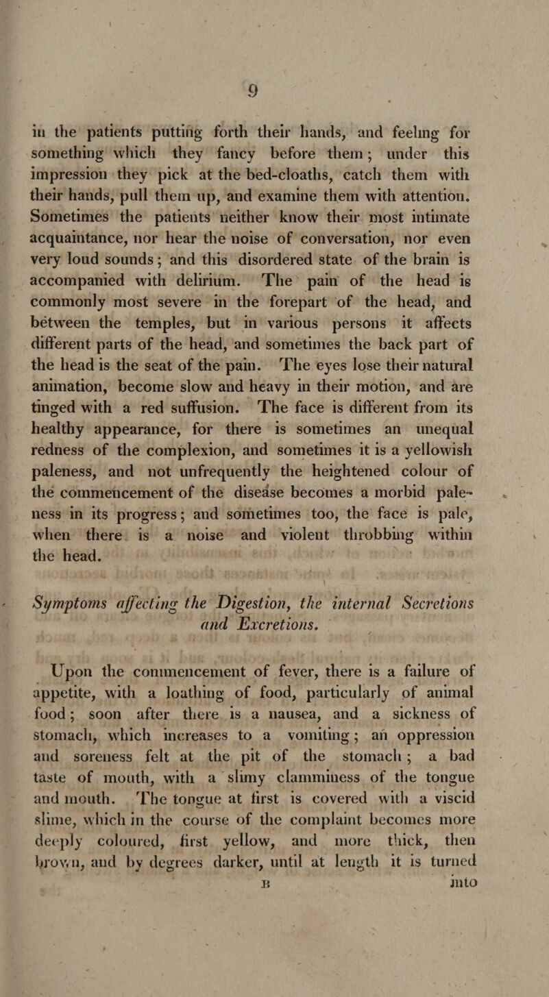 9 « in the patients putting forth their hands, and feeling for something which they fancy before them; under this impression they pick at the bed-cloaths, catch them with their hands, pull them up, and examine them with attention. Sometimes the patients neither know their most intimate acquaintance, nor hear the noise of conversation, nor even very loud sounds; and this disordered state of the brain is accompanied with delirium. The pain of the head is commonly most severe in the forepart of the head, and between the temples, but in various persons it affects different parts of the head, and sometimes the back part of the head is the seat of the pain. The eyes lose their natural animation, become slowr and heavy in their motion, and are tinged with a red suffusion. The face is different from its healthy appearance, for there is sometimes an unequal redness of the complexion, and sometimes it is a yellowish paleness, and not unfrequently the heightened colour of the commencement of the disease becomes a morbid pale¬ ness in its progress; and sometimes too, the face is pale, when there is a noise and violent throbbing within the head. Symptoms affecting the Digestion, the internal Secretions and Excretions. Upon the commencement of fever, there is a failure of appetite, with a loathing of food, particularly of animal food; soon after there is a nausea, and a sickness of stomach, which increases to a vomiting; an oppression and soreness felt at the pit of the stomach ; a bad taste of mouth, with a slimy clamminess of the tongue and mouth. The tongue at first is covered with a viscid slime, which in the course of the complaint becomes more deeply coloured, first yellow, and more thick, then brown, and by degrees darker, until at length it is turned n into