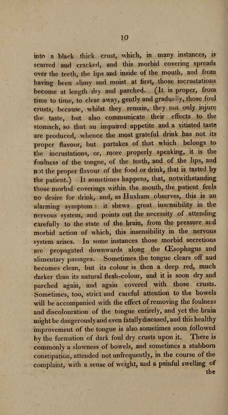 into a black thick crust, which, in many instances, is scarred and cracked, and this morbid covering spreads over the teeth, the lips and inside of the mouth, and from having been slimy and moist at first, those incrustations become at length dry and parched. (It is proper, from time to time, to clear away, gently and gradually, those foul crusts, because, whilst they remain, they not only injure the taste, but also communicate their effects to the stomach, so that an impaired appetite and a vitiated taste are produced, whence the most grateful drink has not its proper flavour, but partakes of that which belongs to the incrustations, or, more properly speaking, it is the foulness of the tongue, of the teeth, and of the lips, and nat the proper flavour of the food or drink, that is tasted by the patient.) It sometimes happens, that, notwithstanding those morbid coveriugs within the mouth, the patient feels no desire for drink, and, as Huxham observes, this is an alarming symptom : it shews great iusensibility in the nervous system, and points out the necessity of attending carefully to the state of the brain, from the pressure and morbid action of which, this insensibility in the nervous system arises. In some instances those morbid secretions are propagated downwards along the (Esophagus and alimentary passages. Sometimes the tongue clears off aud becomes clean, but its colour is then a deep red, much darker than its natural flesh-colour, and it is soon dry and parched again, and again covered with those crusts. Sometimes, too, strict and careful attention to the bowels will be accompanied with the effect of removing the foulness and discolouration of the tongue entirely, and yet the brain might be dangerously and even fatally diseased, and this healthy improvement of the tongue is also sometimes soon followed by the formation of dark foul dry crusts upon it. There is commonly a slowness of bowels, and sometimes a stubborn constipation, attended not unfrequently, in the course of the complaint, with a sense of weight, aud a painful swelling of the