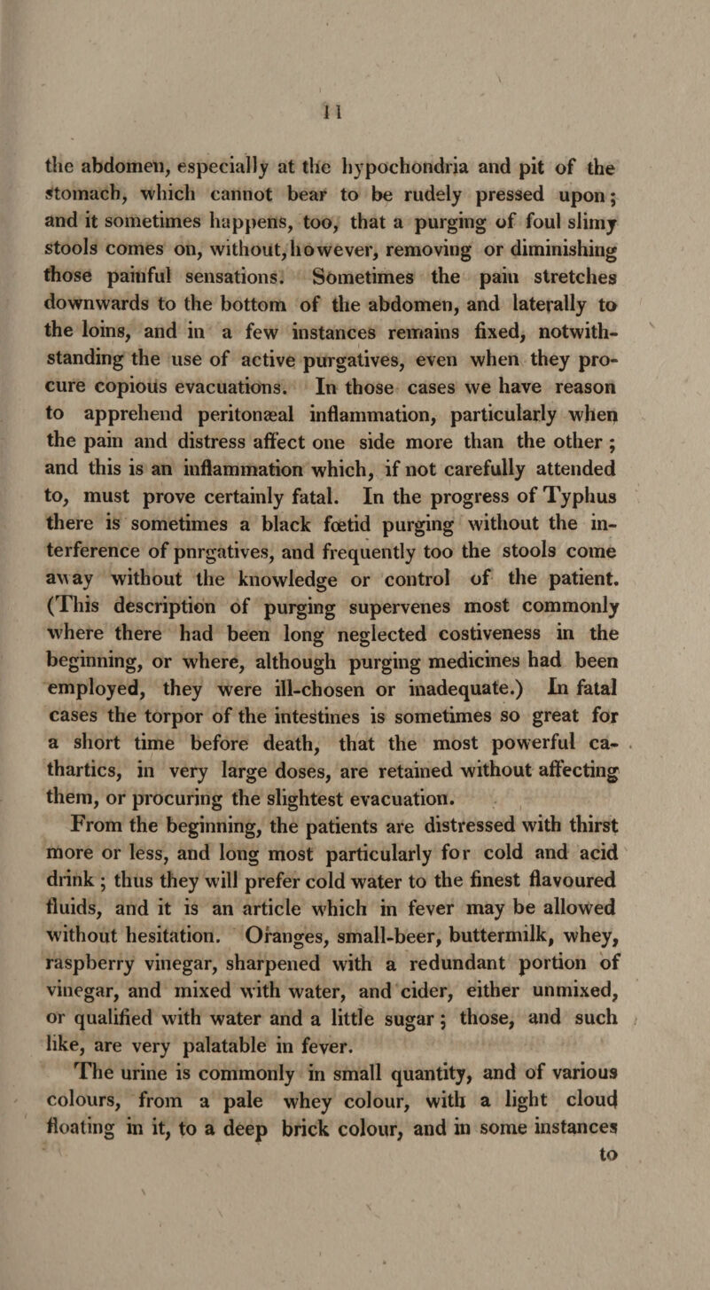 the abdomen, especially at the hypochondria and pit of the stomach, which cannot bear to be rudely pressed upon; and it sometimes happens, too, that a purging of foul slimy stools comes on, without,however, removing or diminishing those painful sensations. Sometimes the pain stretches downwards to the bottom of the abdomen, and laterally to the loins, and in a few instances remains fixed, notwith¬ standing the use of active purgatives, even when they pro¬ cure copious evacuations. In those cases we have reason to apprehend peritonasal inflammation, particularly when the pain and distress affect one side more than the other ; and this is an inflammation which, if not carefully attended to, must prove certainly fatal. In the progress of Typhus there is sometimes a black foetid purging without the in¬ terference of pnrgatives, and frequently too the stools come away without the knowledge or control of the patient. (This description of purging supervenes most commonly where there had been long neglected costiveness in the beginning, or where, although purging medicines had been employed, they were ill-chosen or inadequate.) In fatal cases the torpor of the intestines is sometimes so great for a short time before death, that the most powerful ca¬ thartics, in very large doses, are retained without affecting them, or procuring the slightest evacuation. From the beginning, the patients are distressed with thirst more or less, and long most particularly for cold and acid drink ; thus they will prefer cold water to the finest flavoured fluids, and it is an article which in fever may be allowed without hesitation. Oranges, small-beer, buttermilk, whey, raspberry vinegar, sharpened with a redundant portion of vinegar, and mixed with water, and cider, either unmixed, or qualified with water and a little sugar; those, and such like, are very palatable in fever. The urine is commonly in small quantity, and of various colours, from a pale whey colour, with a light cloud floating in it, to a deep brick colour, and in some instances to