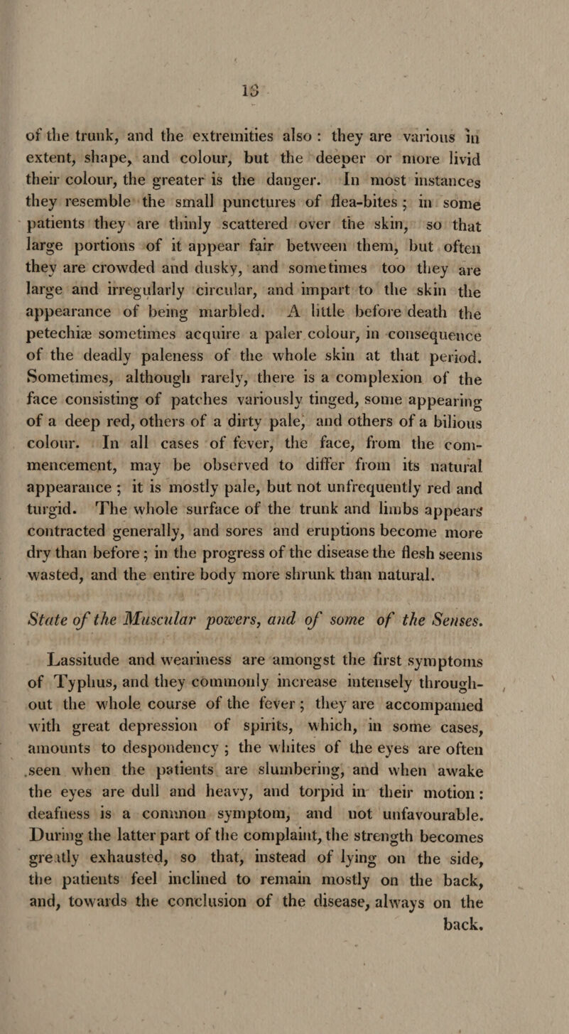 of die trunk, and the extremities also : they are various in extent, shape, and colour, but the deeper or more livid their colour, the greater is the danger. In most instances they resemble the small punctures of flea-bites ; in some patients they are thinly scattered over the skin, so that large portions of it appear fair between them, but often they are crowded and dusky, and sometimes too they are large and irregularly circular, and impart to the skin the appearance of being marbled. A little before death the petechiae sometimes acquire a paler colour, in consequence of the deadly paleness of the whole skin at that period. Sometimes, although rarely, there is a complexion of the face consisting of patches variously tinged, some appearing of a deep red, others of a dirty pale, and others of a bilious colour. In all cases of fever, the face, from the com¬ mencement, may be observed to differ from its natural appearance ; it is mostly pale, but not unfrequently red and turgid. The whole surface of the trunk and limbs appears* contracted generally, and sores and eruptions become more dry than before; in the progress of the disease the flesh seems wasted, and the entire body more shrunk than natural. State of the Muscular powers, and of some of the Senses. Lassitude and weariness are amongst the first symptoms of Typhus, and they commonly increase intensely through¬ out the whole course of the fever; they are accompanied with great depression of spirits, which, in some cases, amounts to despondency ; the whites of the eyes are often seen when the patients are slumbering, and when awake the eyes are dull and heavy, and torpid in their motion: deafness is a common symptom, and not unfavourable. During the latter part of the complaint, the strength becomes gre itly exhausted, so that, instead of lying on the side, the patients feel inclined to remain mostly on the back, and, towards the conclusion of the disease, always on the back.